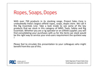 Ropes,Soaps, DopesRopes,Soaps, DopesRopes,Soaps, DopesRopes,Soaps, Dopes
With over 750 products in its stocking range, Project Sales Corp is
undoubtedly India’s largest oilfield ropes, soaps, dopes store. We call it
the Rig Essentials Line. Take a look inside to see some of the key
products that we stock in this category of MRO, Tools, Safety and Rig
Essentials. Whether you are a rig operator or an oilfield supplier, you will
find consolidating your purchases with us for the items we stock would
be the right way to service your end-users requirement the quickest way
!
Please feel to circulate this presentation to your colleagues who might
benefit from the use of this.
Satish Agrawal, ProjectSales Corp
Visakhapatnam, September 2015
 