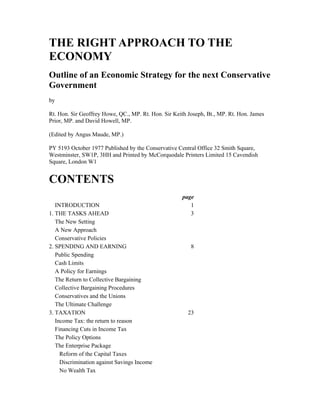 THE RIGHT APPROACH TO THE
ECONOMY
Outline of an Economic Strategy for the next Conservative
Government
by

Rt. Hon. Sir Geoffrey Howe, QC., MP. Rt. Hon. Sir Keith Joseph, Bt., MP. Rt. Hon. James
Prior, MP. and David Howell, MP.

(Edited by Angus Maude, MP.)

PY 5193 October 1977 Published by the Conservative Central Office 32 Smith Square,
Westminster, SW1P, 3HH and Printed by McCorquodale Printers Limited 15 Cavendish
Square, London W1


CONTENTS
                                                     page
   INTRODUCTION                                         1
1. THE TASKS AHEAD                                      3
   The New Setting
   A New Approach
   Conservative Policies
2. SPENDING AND EARNING                                  8
   Public Spending
   Cash Limits
   A Policy for Earnings
   The Return to Collective Bargaining
   Collective Bargaining Procedures
   Conservatives and the Unions
   The Ultimate Challenge
3. TAXATION                                             23
   Income Tax: the return to reason
   Financing Cuts in Income Tax
   The Policy Options
   The Enterprise Package
     Reform of the Capital Taxes
     Discrimination against Savings Income
     No Wealth Tax
 