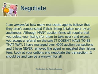 Negotiate I am  amazed  at how many real estate agents believe that they aren't compensated if their listing is taken over by an auctioneer. Although MANY auction firms will require that you delete your listing (for them to take over) and expect you accept a referral on the sale IT DOESN'T HAVE TO BE THAT WAY. I have managed over 4000 auction transactions and I have NEVER removed the agent or negated their listing fees. Look at your options and negotiate the transaction! It should be and can be a win/win for all.  