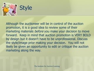 Style Although the auctioneer will be in control of the auction promotion, it is a good idea to review some of their marketing materials  before  you make your decision to move forward.  Keep in mind that auction promotion is VERY BOLD by design but it doesn't have to be unprofessional. Discuss the style/image prior making your decision.  You will not likely be given an opportunity to edit or critique the auction marketing along the way.  