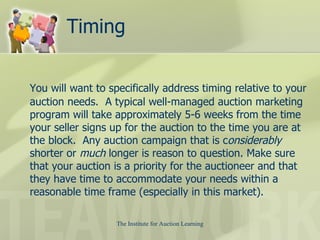 Timing You will want to specifically address timing relative to your auction needs.  A typical well-managed auction marketing program will take approximately 5-6 weeks from the time your seller signs up for the auction to the time you are at the block.  Any auction campaign that is c onsiderably  shorter or  much  longer is reason to question. Make sure that your auction is a priority for the auctioneer and that they have time to accommodate your needs within a reasonable time frame (especially in this market).  