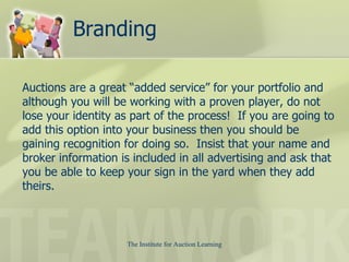Branding Auctions are a great “added service” for your portfolio and although you will be working with a proven player, do not lose your identity as part of the process!  If you are going to add this option into your business then you should be gaining recognition for doing so.  Insist that your name and broker information is included in all advertising and ask that you be able to keep your sign in the yard when they add theirs.  