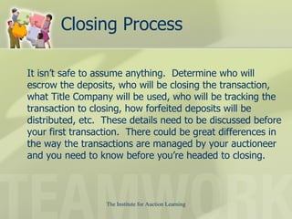 Closing Process It isn’t safe to assume anything.  Determine who will escrow the deposits, who will be closing the transaction, what Title Company will be used, who will be tracking the transaction to closing, how forfeited deposits will be distributed, etc.  These details need to be discussed before your first transaction.  There could be great differences in the way the transactions are managed by your auctioneer and you need to know before you’re headed to closing.  