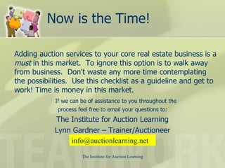 Now is the Time! Adding auction services to your core real estate business is a  must  in this market.  To ignore this option is to walk away from business.  Don't waste any more time contemplating the possibilities.  Use this checklist as a guideline and get to work! Time is money in this market.  If we can be of assistance to you throughout the  process feel free to email your questions to: The Institute for Auction Learning Lynn Gardner – Trainer/Auctioneer [email_address] 