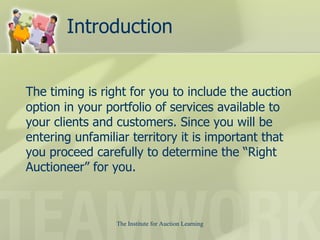 Introduction The timing is right for you to include the auction option in your portfolio of services available to your clients and customers. Since you will be entering unfamiliar territory it is important that you proceed carefully to determine the “Right Auctioneer” for you.  