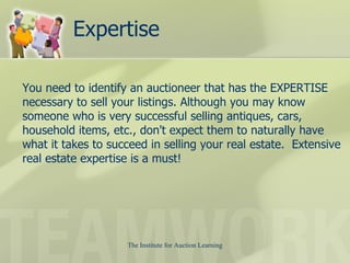 Expertise You need to identify an auctioneer that has the EXPERTISE necessary to sell your listings. Although you may know someone who is very successful selling antiques, cars, household items, etc., don't expect them to naturally have what it takes to succeed in selling your real estate.  Extensive real estate expertise is a must!  