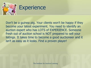 Experience Don't be a guinea pig. Your clients won't be happy if they become your latest experiment. You need to identify an auction expert who has LOTS of EXPERIENCE. Someone fresh out of auction school is NOT prepared to sell your listings. It takes time to become a good auctioneer and it isn't as easy as it looks. Find a proven player!  
