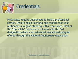 Credentials Most states require auctioneers to hold a professional license. Inquire about licensing and confirm that your auctioneer is in good standing within your state. Most of the "top notch" auctioneers will also hold the CAI designation which is an advanced educational program offered through the National Auctioneers Association.  