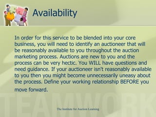 Availability In order for this service to be blended into your core business, you will need to identify an auctioneer that will be reasonably available to you throughout the auction marketing process. Auctions are new to you and the process can be very hectic. You WILL have questions and need guidance. If your auctioneer isn't reasonably available to you then you might become unnecessarily uneasy about the process. Define your working relationship BEFORE you move forward.   