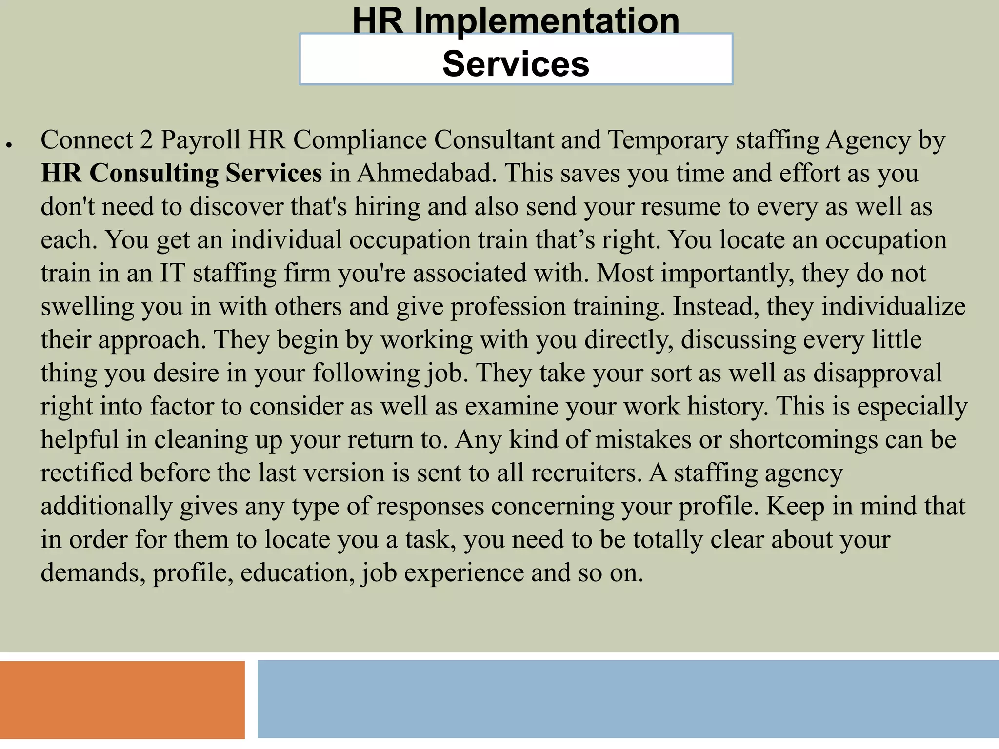 HR Implementation
Services
● Connect 2 Payroll HR Compliance Consultant and Temporary staffing Agency by
HR Consulting Services in Ahmedabad. This saves you time and effort as you
don't need to discover that's hiring and also send your resume to every as well as
each. You get an individual occupation train that’s right. You locate an occupation
train in an IT staffing firm you're associated with. Most importantly, they do not
swelling you in with others and give profession training. Instead, they individualize
their approach. They begin by working with you directly, discussing every little
thing you desire in your following job. They take your sort as well as disapproval
right into factor to consider as well as examine your work history. This is especially
helpful in cleaning up your return to. Any kind of mistakes or shortcomings can be
rectified before the last version is sent to all recruiters. A staffing agency
additionally gives any type of responses concerning your profile. Keep in mind that
in order for them to locate you a task, you need to be totally clear about your
demands, profile, education, job experience and so on.
 