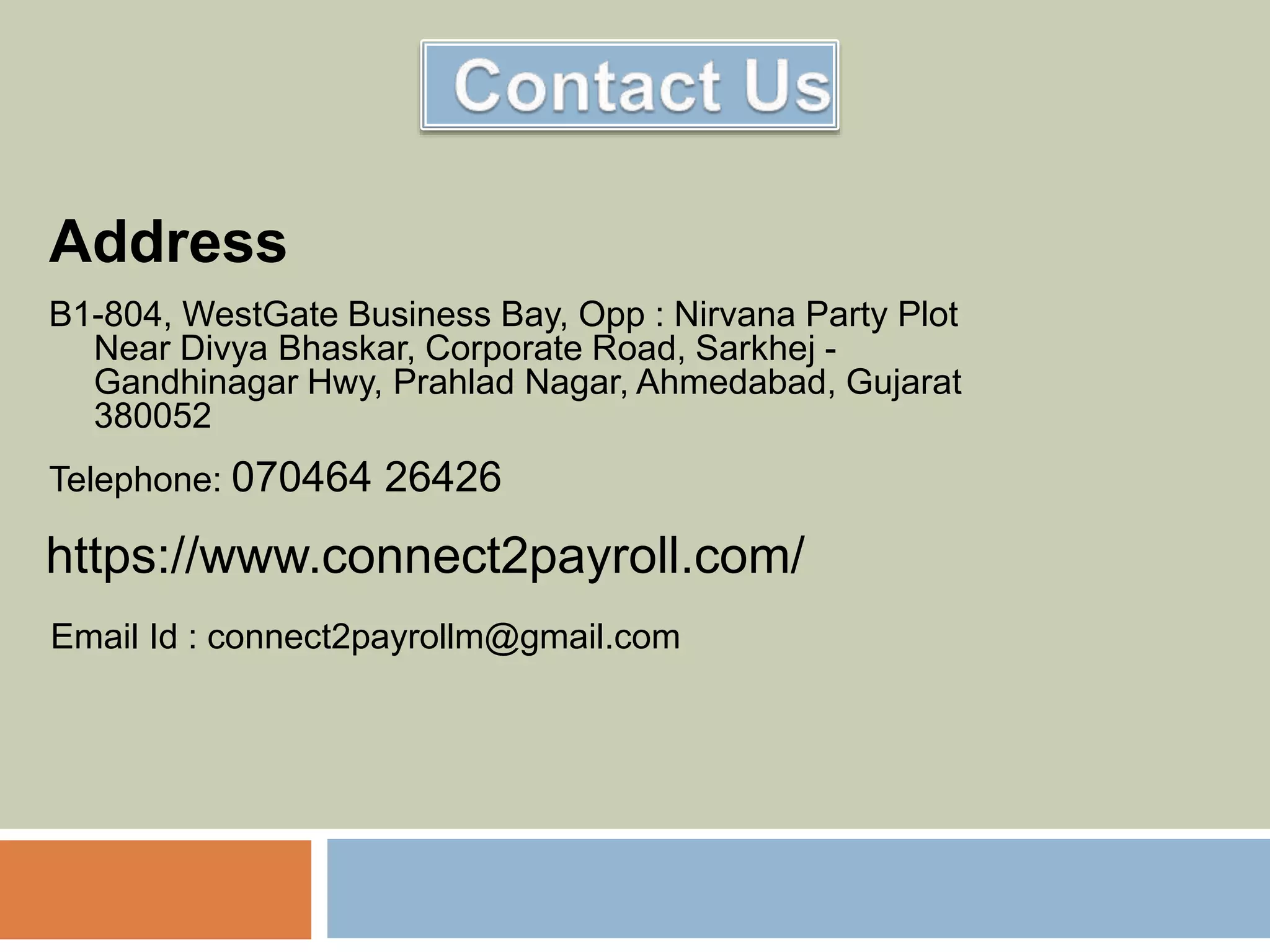 Address
B1-804, WestGate Business Bay, Opp : Nirvana Party Plot
Near Divya Bhaskar, Corporate Road, Sarkhej -
Gandhinagar Hwy, Prahlad Nagar, Ahmedabad, Gujarat
380052
Telephone: 070464 26426
https://www.connect2payroll.com/
Email Id : connect2payrollm@gmail.com
 