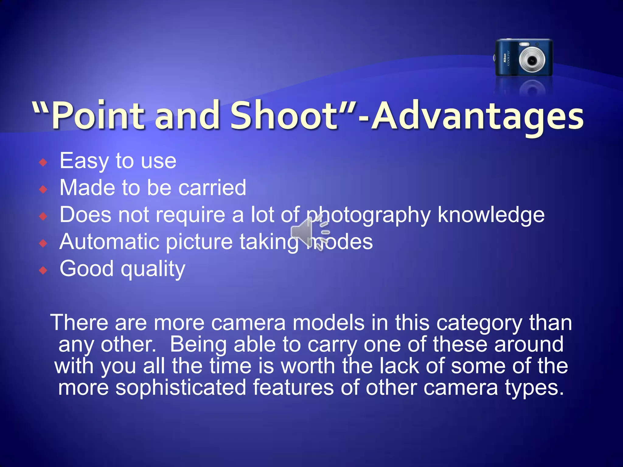 “Point and Shoot”-AdvantagesEasy to useMade to be carriedDoes not require a lot of photography knowledgeAutomatic picture taking modesGood qualityThere are more camera models in this category than any other.  Being able to carry one of these around with you all the time is worth the lack of some of the more sophisticated features of other camera types. 