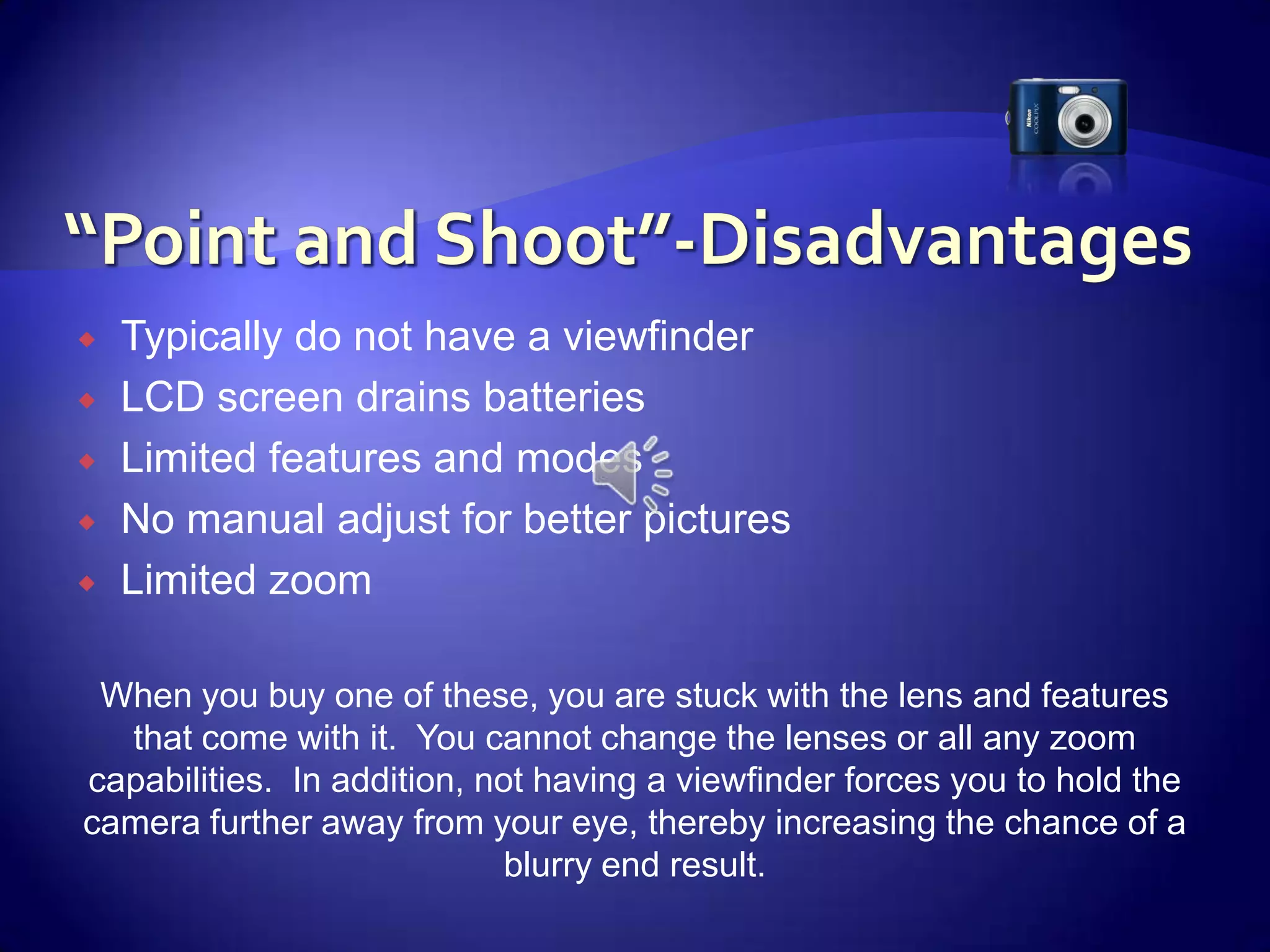 “Point and Shoot”-DisadvantagesTypically do not have a viewfinderLCD screen drains batteriesLimited features and modesNo manual adjust for better picturesLimited zoom When you buy one of these, you are stuck with the lens and features that come with it.  You cannot change the lenses or all any zoom capabilities.  In addition, not having a viewfinder forces you to hold the camera further away from your eye, thereby increasing the chance of a blurry end result.