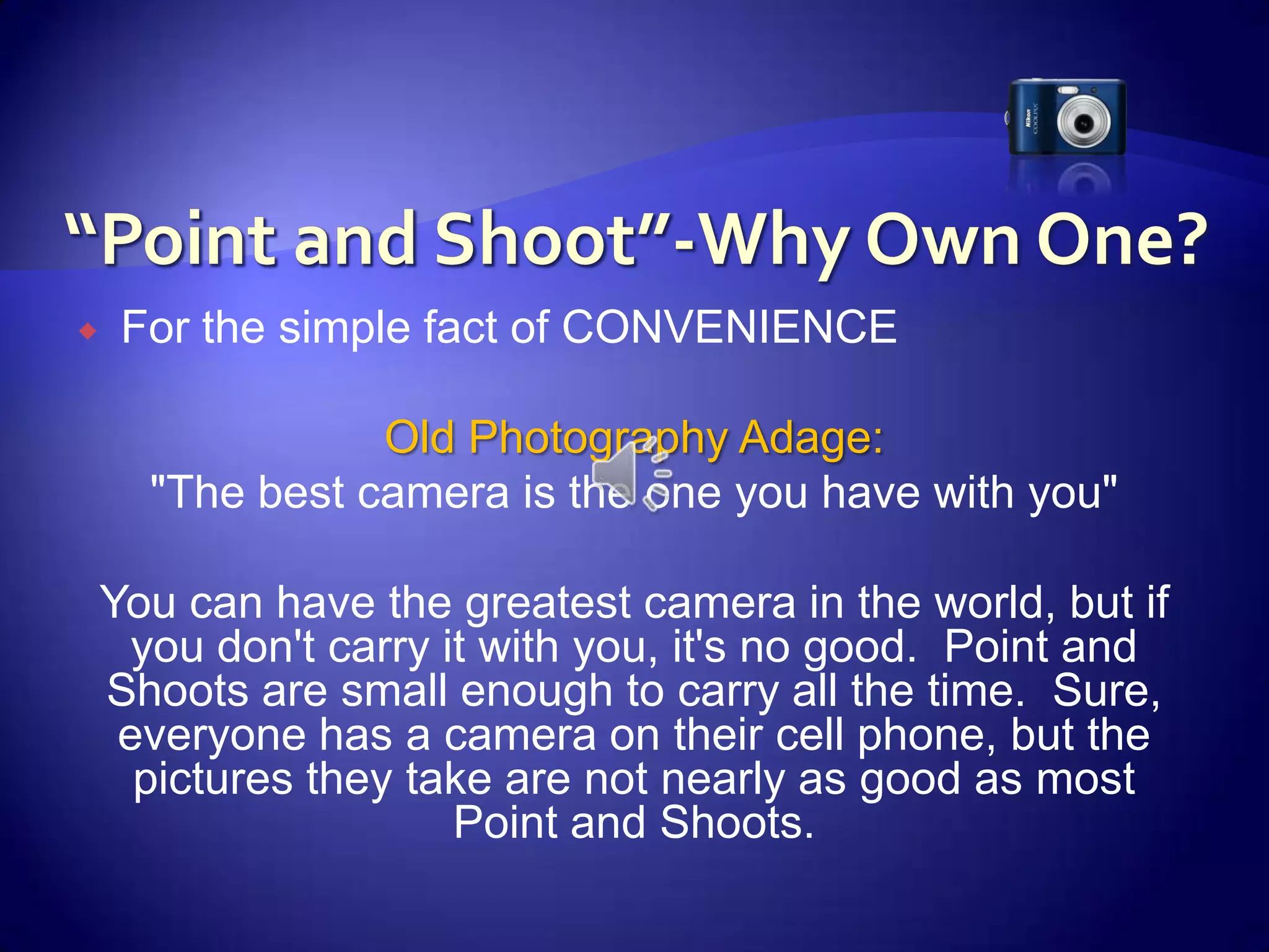 “Point and Shoot”-Why Own One?For the simple fact of CONVENIENCE Old Photography Adage:  "The best camera is the one you have with you" You can have the greatest camera in the world, but if you don't carry it with you, it's no good.  Point and Shoots are small enough to carry all the time.  Sure, everyone has a camera on their cell phone, but the pictures they take are not nearly as good as most Point and Shoots.  