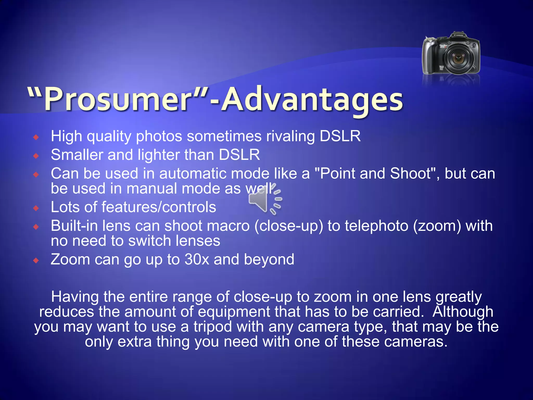 “Prosumer”-AdvantagesHigh quality photos sometimes rivaling DSLRSmaller and lighter than DSLRCan be used in automatic mode like a "Point and Shoot", but can be used in manual mode as wellLots of features/controlsBuilt-in lens can shoot macro (close-up) to telephoto (zoom) with no need to switch lensesZoom can go up to 30x and beyond Having the entire range of close-up to zoom in one lens greatly reduces the amount of equipment that has to be carried.  Although you may want to use a tripod with any camera type, that may be the only extra thing you need with one of these cameras.