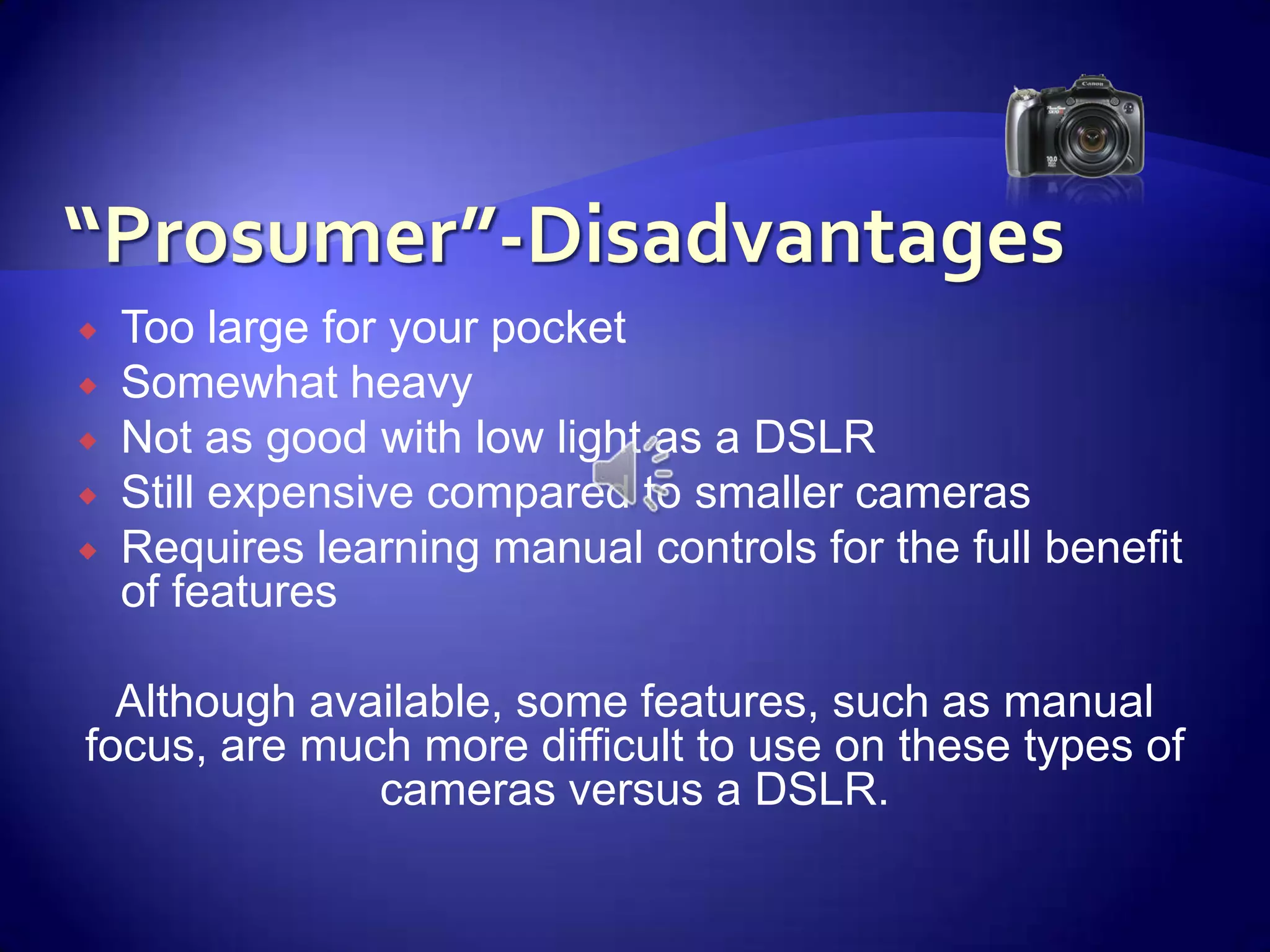 “Prosumer”-DisadvantagesToo large for your pocketSomewhat heavyNot as good with low light as a DSLRStill expensive compared to smaller camerasRequires learning manual controls for the full benefit of features Although available, some features, such as manual focus, are much more difficult to use on these types of cameras versus a DSLR.