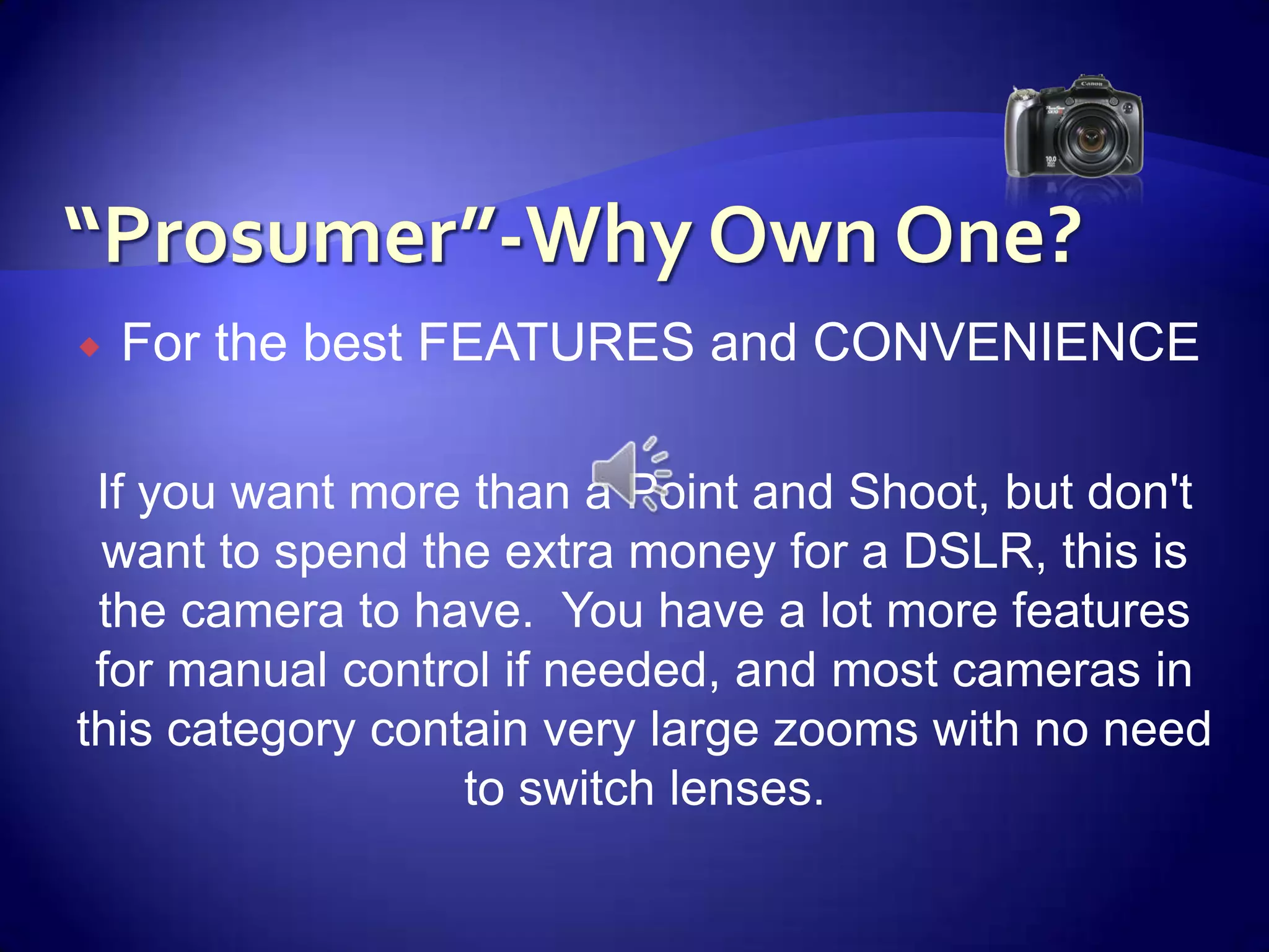 “Prosumer”-Why Own One?For the best FEATURES and CONVENIENCE If you want more than a Point and Shoot, but don't want to spend the extra money for a DSLR, this is the camera to have.  You have a lot more features for manual control if needed, and most cameras in this category contain very large zooms with no need to switch lenses.