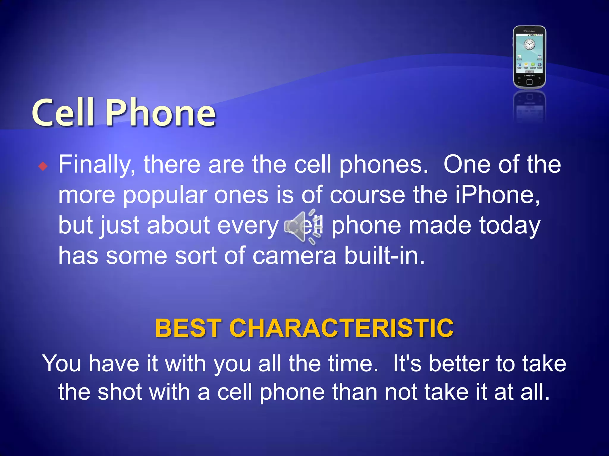 Cell PhoneFinally, there are the cell phones.  One of the more popular ones is of course the iPhone, but just about every cell phone made today has some sort of camera built-in. BEST CHARACTERISTICYou have it with you all the time.  It's better to take the shot with a cell phone than not take it at all.