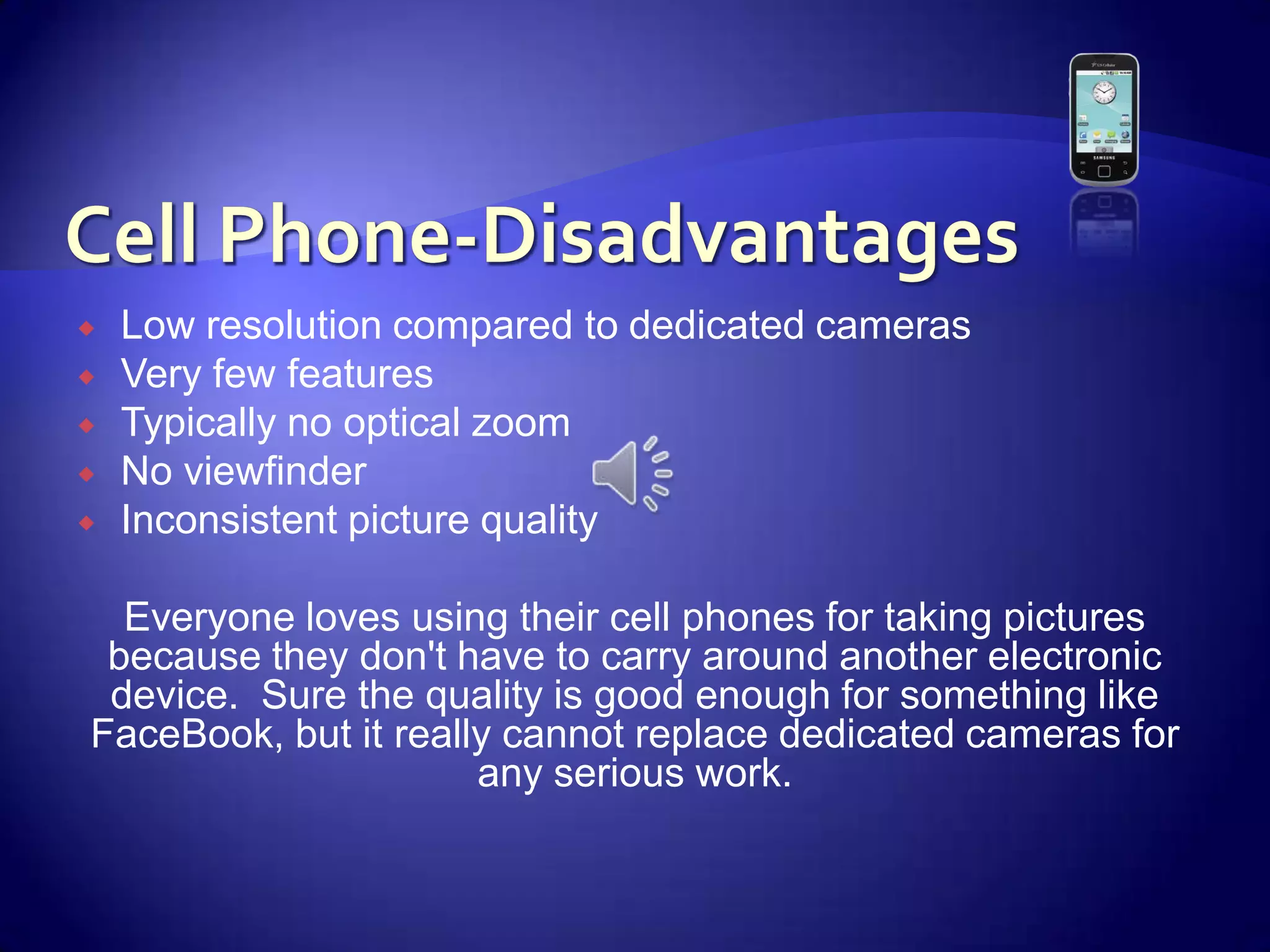 Cell Phone-DisadvantagesLow resolution compared to dedicated camerasVery few featuresTypically no optical zoomNo viewfinderInconsistent picture quality Everyone loves using their cell phones for taking pictures because they don't have to carry around another electronic device.  Sure the quality is good enough for something like FaceBook, but it really cannot replace dedicated cameras for any serious work.