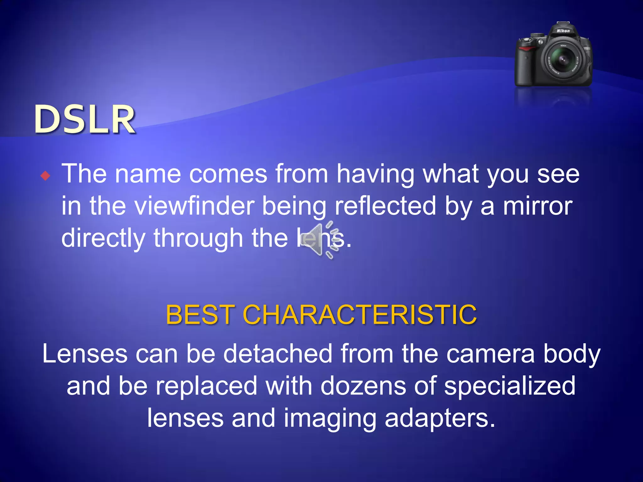 DSLRThe name comes from having what you see in the viewfinder being reflected by a mirror directly through the lens.BEST CHARACTERISTICLenses can be detached from the camera body and be replaced with dozens of specialized lenses and imaging adapters.