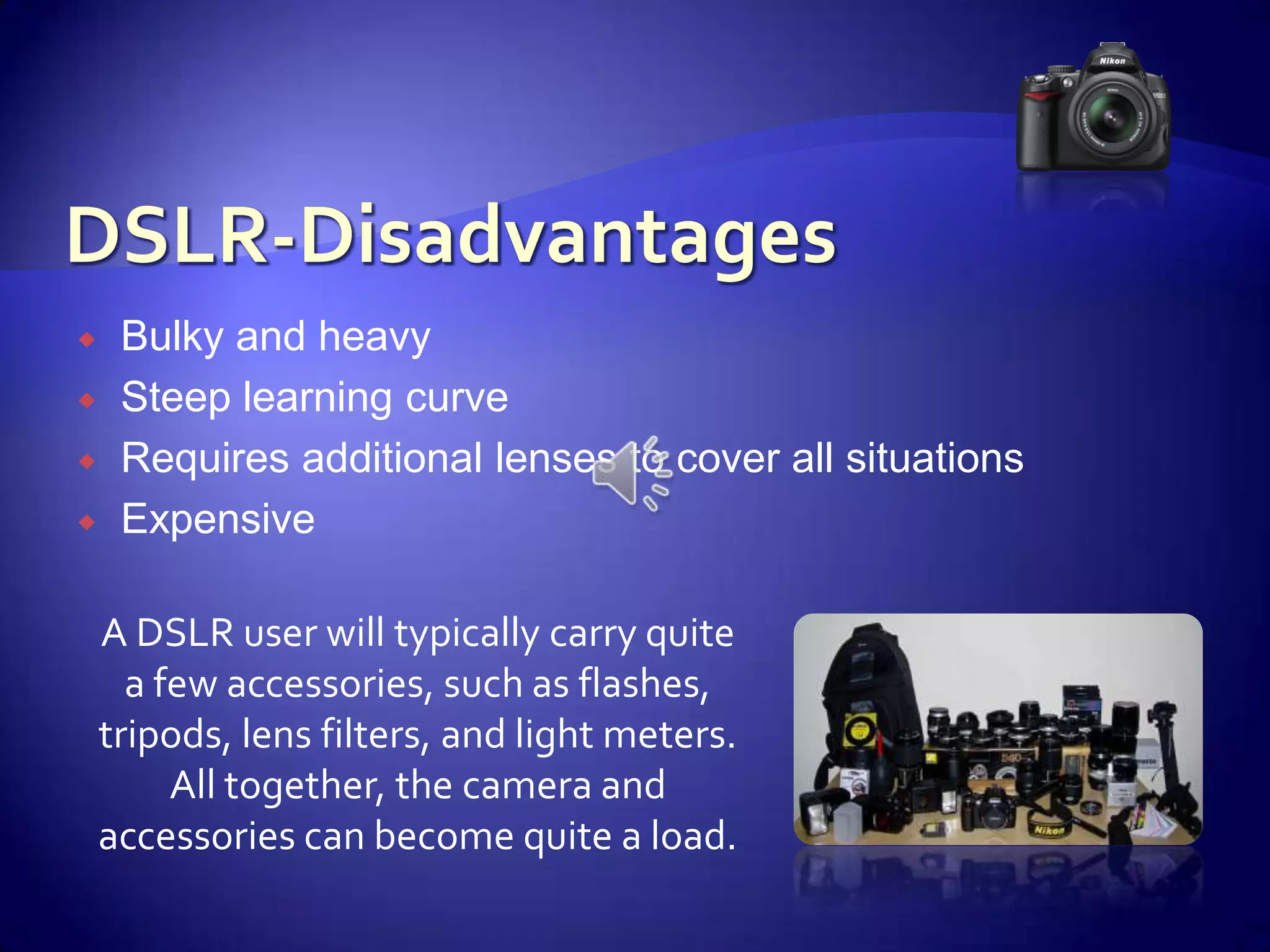 DSLR-DisadvantagesBulky and heavySteep learning curveRequires additional lenses to cover all situationsExpensiveA DSLR user will typically carry quite a few accessories, such as flashes, tripods, lens filters, and light meters.  All together, the camera and accessories can become quite a load.