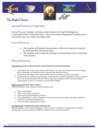 Intended Grade Level: High School
The Right Choice
Lesson Purpose: Students will discuss the selection of George Washington as
Commander of the Continental Army. They will evaluate Washington’s qualifications
and decide if he was, indeed, the right choice.
Lesson Objectives:
• The students will identify characteristics, skills, and experience required
to command the Continental Army.
• The students will evaluate the strategies and leadership of the Continental
Army leaders.
National Standards:
NSS-USH.5-12.3 ERA 3: REVOLUTION AND THE NEW NATION (1754-1820s)
• Understands the causes of the American Revolution, the ideas and interests involved in forging
the revolutionary movement, and the reasons for the American victory
• Understands the impact of the American Revolution on politics, economy, and society
• Understands the institutions and practices of government created during the Revolution and how
they were revised between 1787 and 1815 to create the foundation of the American political
system based on the U.S. Constitution and the Bill of Rights
NSS-C.9-12.5 ROLES OF THE CITIZEN
What are the Roles of the Citizen in American Democracy?
• What is citizenship?
• What are the rights of citizens?
• What are the responsibilities of citizens?
• What dispositions or traits of character are important to the preservation and improvement of
American constitutional democracy?
• How can citizens take part in civic life?
NL-ENG.K-12.5 COMMUNICATION STRATEGIES
Students employ a wide range of strategies as they write and use different writing process elements
appropriately to communicate with different audiences for a variety of purposes.
 