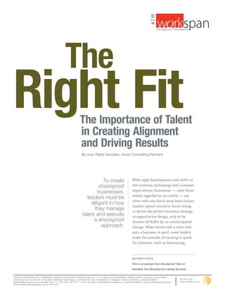 4 | 11
                                                                                                                                                                                                      ®
                                                                                                                                                            The Magazine of WorldatWork ©




                                                        The
Right Fit                                                               The Importance of Talent
                                                                        in Creating Alignment
                                                                        and Driving Results
                                                                          By Juan Pablo González, Axiom Consulting Partners




                                                                                     To create                                  With rapid developments and shifts in
                                                                                   shockproof                                   the economy, technology and customer
                                                                                   businesses,                                  expectations, businesses — even those
                                                                                                                                widely regarded as successful — are
                                                                             leaders must be
                                                                                                                                often only one shock away from failure.
                                                                               diligent in how
                                                                                                                                Leaders spend countless hours trying
                                                                                they manage                                     to derive the perfect business strategy
                                                                          talent and execute                                    or organization design, only to be
                                                                                a shockproof                                    thrown off-kilter by an unanticipated
                                                                                    approach.                                   change. When faced with a crisis that
                                                                                                                                puts a business in peril, some leaders
                                                                                                                                make the mistake of turning to quick-
                                                                                                                                fix solutions, such as downsizing,



                                                                                                                                eDItOr’S nOte

                                                                                                                                This is an excerpt from Shockproof: How to

                                                                                                                                Hardwire Your Business for Lasting Success.


Contents © WorldatWork 2011. WorldatWork members and educational institutions may print 1 to 24 copies of any WorldatWork-published article for personal, non-commercial,
one-time use only. To order 25 or more print presentation-ready copies, or an electronic copy for distribution to colleagues, clients or customers, contact Gail Hallman,       877-951-9191
ghallman@tsp.sheridan.com at Sheridan Press, 717-632-3535, ext. 8175. To order full copies of WorldatWork publications, contact WorldatWork Customer Relationship Services,     www.worldatwork.org
customerrelations@worldatwork.org, 877-951-9191.
 