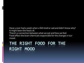 The right food for the right mood Have u ever had a week when u felt tired or sad and didn’t know why? It might been the food u 8.  There's a connection between what we eat and how we feel. Food affect the brain chemicals responsible for the changes in our mood. 