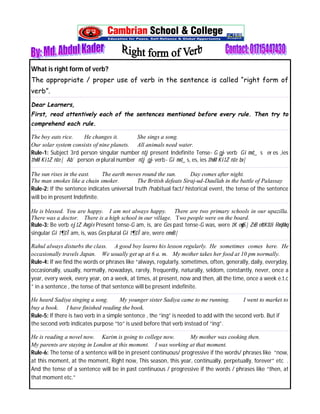 What is right form of verb? 
The appropriate / proper use of verb in the sentence is called “right form of 
verb”. 
Dear Learners, 
First, read attentively each of the sentences mentioned before every rule. Then try to 
comprehend each rule. 
The boy eats rice. He changes it. She sings a song. 
Our solar system consists of nine planets. All animals need water. 
Rule-1: Subject 3rd person singular number n‡j present Indefinite Tense- G g~j verb Gi mv‡_ s ev es ,ies 
‡hvM Ki‡Z n‡e| Ab¨ person ev plural number n‡j g~j verb- Gi mv‡_ s, es, ies ‡hvM Ki‡Z n‡e bv| 
The sun rises in the east. The earth moves round the sun. Day comes after night. 
The man smokes like a chain smoker. The British defeats Siraj-ud-Daullah in the battle of Palassay 
Rule-2: If the sentence indicates universal truth /habitual fact/ historical event, the tense of the sentence 
will be in present Indefinite. 
He is blessed. You are happy. I am not always happy. There are two primary schools in our upazilla. 
There was a doctor. There is a high school in our village. Two people were on the board. 
Rule-3: Be verb ej‡Z Avgiv Present tense-G am, is, are Ges past tense-G was, were ‡K eywS| ZvB eªv‡K‡Ui RvqMvq 
singular Gi †¶‡Î am, is, was Ges plural Gi †¶‡Î are, were emvB| 
Rahul always disturbs the class. A good boy learns his lesson regularly. He sometimes comes here. He 
occasionally travels Japan. We usually get up at 6 a. m. My mother takes her food at 10 pm normally. 
Rule-4: If we find the words or phrases like “always, regularly, sometimes, often, generally, daily, everyday, 
occasionally, usually, normally, nowadays, rarely, frequently, naturally, seldom, constantly, never, once a 
year, every week, every year, on a week, at times, at present, now and then, all the time, once a week e.t.c 
” in a sentence , the tense of that sentence will be present indefinite. 
He heard Sadiya singing a song. My younger sister Sadiya came to me running. I went to market to 
buy a book. I have finished reading the book. 
Rule-5: If there is two verb in a simple sentence , the “ing” is needed to add with the second verb. But if 
the second verb indicates purpose “to” is used before that verb instead of “ing”. 
He is reading a novel now. Karim is going to college now. My mother was cooking then. 
My parents are staying in London at this moment. I was working at that moment. 
Rule-6: The tense of a sentence will be in present continuous/ progressive if the words/ phrases like “now, 
at this moment, at the moment, Right now, This season, this year, continually, perpetually, forever” etc . 
And the tense of a sentence will be in past continuous / progressive if the words / phrases like “then, at 
that moment etc.” 
~ 1 ~ 
 