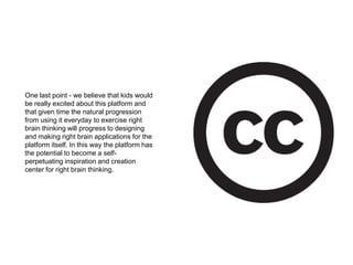 One last point - we believe that kids would be really excited about this platform and that given time the natural progression from using it everyday to exercise right brain thinking will progress to designing and making right brain applications for the platform itself. In this way the platform has the potential to become a self-perpetuating inspiration and creation center for right brain thinking.