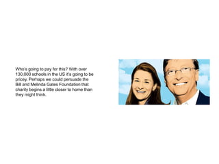 Who’s going to pay for this? With over 130,000 schools in the US it’s going to be pricey. Perhaps we could persuade the Bill and Melinda Gates Foundation that charity begins a little closer to home than they might think.