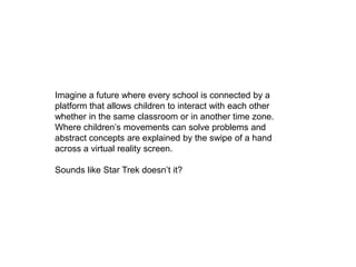 Imagine a future where every school is connected by a platform that allows children to interact with each other whether in the same classroom or in another time zone. Where children’s movements can solve problems and abstract concepts are explained by the swipe of a hand across a virtual reality screen.Sounds like Star Trek doesn’t it? 