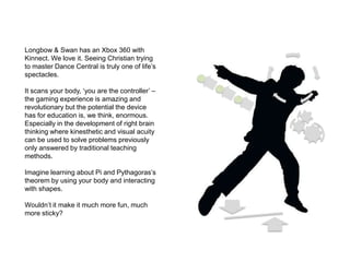 Longbow & Swan has an Xbox 360 with Kinnect. We love it. Seeing Christian trying to master Dance Central is truly one of life’s spectacles. It scans your body, ‘you are the controller’ – the gaming experience is amazing and revolutionary but the potential the device has for education is, we think, enormous. Especially in the development of right brain thinking where kinesthetic and visual acuity can be used to solve problems previously only answered by traditional teaching methods.  Imagine learning about Pi and Pythagoras’s theorem by using your body and interacting with shapes.  Wouldn’t it make it much more fun, much more sticky?