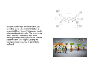 Imagine also being a developer when you know that every school in America has a networked Xbox Kinnect that you can create educational applications for. The opportunity and potential for increasing right brain learning through the adoption of this console platform within schools plus utilizing the wider principles of gaming in general are profound.