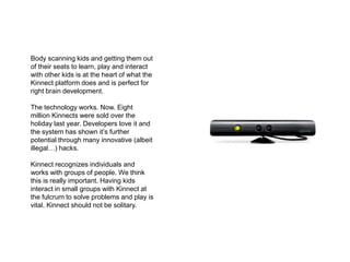 Body scanning kids and getting them out of their seats to learn, play and interact with other kids is at the heart of what the Kinnect platform does and is perfect for right brain development.The technology works. Now. Eight million Kinnects were sold over the holiday last year. Developers love it and the system has shown it’s further potential through many innovative (albeit illegal…) hacks.Kinnect recognizes individuals and works with groups of people. We think this is really important. Having kids interact in small groups with Kinnect at the fulcrum to solve problems and play is vital. Kinnect should not be solitary.