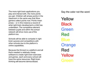 The more right brain applications you play and interact with, the more points you get. Children will amass points in the classroom in the same way that Xbox gamers collect points now. Points mean prizes – or in this instance a record of what right brain development a child has undertaken. The competitive element between pupils and within the school network will drive more use of the platform too.Schools will be able to compete in right brain quizzes and competitions with other schools due to the platform’s online capabilities.Because the Kinnect is a platform and all that’s needed is relatively cheap software to create right brain exercises and games, each and every school will have the same resources. Right brain thinking will become democratized. Say the color not the wordYellowBlackGreenRedBlueOrange RedYellowGreen