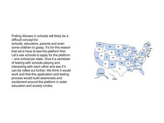 Putting Xboxes in schools will likely be a difficult concept for schools, educators, parents and even some children to grasp. It’s for this reason that we’d have to test the platform first. Let’s ask schools to apply for the platform – one school per state. Give it a semester of testing with schools playing and interacting with each other and see if it can be rolled out further. We think it would work and that this application and testing process would build awareness and excitement around the platform in wider education and society circles.