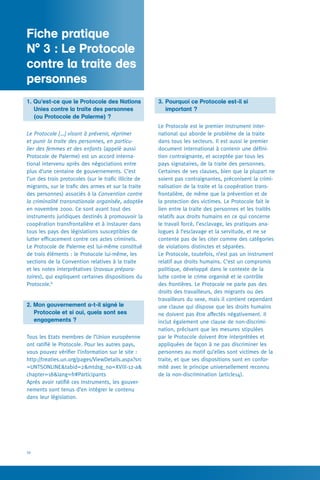 10
Fiche pratique N° 2
1. Qu’est-ce que le Protocole des Nations
	 Unies contre la traite des personnes
	 (ou Protocole de Palerme) ?
Le Protocole […] visant à prévenir, réprimer
et punir la traite des personnes, en particu-
lier des femmes et des enfants (appelé aussi
Protocole de Palerme) est un accord interna-
tional intervenu après des négociations entre
plus d’une centaine de gouvernements. C’est
l’un des trois protocoles (sur le trafic illicite de
migrants, sur le trafic des armes et sur la traite
des personnes) associés à la Convention contre
la criminalité transnationale organisée, adoptée
en novembre 2000. Ce sont avant tout des
instruments juridiques destinés à promouvoir la
coopération transfrontalière et à instaurer dans
tous les pays des législations susceptibles de
lutter efficacement contre ces actes criminels.
Le Protocole de Palerme est lui-même constitué
de trois éléments : le Protocole lui-même, les
sections de la Convention relatives à la traite
et les notes interprétatives (travaux prépara-
toires), qui expliquent certaines dispositions du
Protocole.8
2. Mon gouvernement a-t-il signé le
	 Protocole et si oui, quels sont ses
	 engagements ?
Tous les Etats membres de l’Union européenne
ont ratifié le Protocole. Pour les autres pays,
vous pouvez vérifier l’information sur le site :
http://treaties.un.org/pages/ViewDetails.aspx?src
=UNTSONLINE&tabid=2&mtdsg_no=XVIII-12-a&
chapter=18&lang=fr#Participants
Après avoir ratifié ces instruments, les gouver-
nements sont tenus d’en intégrer le contenu
dans leur législation.
3. 	Pourquoi ce Protocole est-il si
	 important ?
Le Protocole est le premier instrument inter-
national qui aborde le problème de la traite
dans tous les secteurs. Il est aussi le premier
document international à contenir une défini-
tion contraignante, et acceptée par tous les
pays signataires, de la traite des personnes.
Certaines de ses clauses, bien que la plupart ne
soient pas contraignantes, préconisent la crimi-
nalisation de la traite et la coopération trans-
frontalière, de même que la prévention et de
la protection des victimes. Le Protocole fait le
lien entre la traite des personnes et les traités
relatifs aux droits humains en ce qui concerne
le travail forcé, l’esclavage, les pratiques ana-
logues à l’esclavage et la servitude, et ne se
contente pas de les citer comme des catégories
de violations distinctes et séparées.
Le Protocole, toutefois, n’est pas un instrument
relatif aux droits humains. C’est un compromis
politique, développé dans le contexte de la
lutte contre le crime organisé et le contrôle
des frontières. Le Protocole ne parle pas des
droits des travailleurs, des migrants ou des
travailleurs du sexe, mais il contient cependant
une clause qui dispose que les droits humains
ne doivent pas être affectés négativement. Il
inclut également une clause de non-discrimi-
nation, précisant que les mesures stipulées
par le Protocole doivent être interprétées et
appliquées de façon à ne pas discriminer les
personnes au motif qu’elles sont victimes de la
traite, et que ses dispositions sont en confor-
mité avec le principe universellement reconnu
de la non-discrimination (article14).
Fiche pratique 	
N° 3 : Le Protocole
contre la traite des
personnes
 