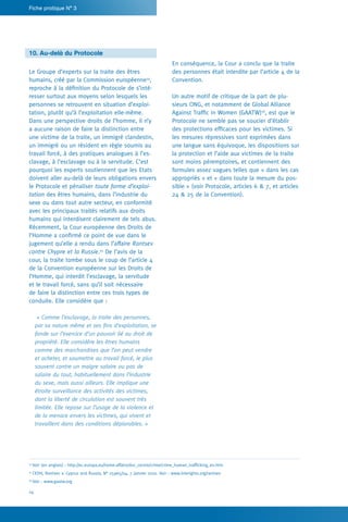 14
Fiche pratique N° 3
En conséquence, la Cour a conclu que la traite
des personnes était interdite par l’article 4 de la
Convention.
Un autre motif de critique de la part de plu-
sieurs ONG, et notamment de Global Alliance
Against Traffic in Women (GAATW)16
, est que le
Protocole ne semble pas se soucier d’établir
des protections efficaces pour les victimes. Si
les mesures répressives sont exprimées dans
une langue sans équivoque, les dispositions sur
la protection et l’aide aux victimes de la traite
sont moins péremptoires, et contiennent des
formules assez vagues telles que « dans les cas
appropriés » et « dans toute la mesure du pos-
sible » (voir Protocole, articles 6 & 7, et articles
24 & 25 de la Convention).
10. Au-delà du Protocole
Le Groupe d’experts sur la traite des êtres
humains, créé par la Commission européenne14
,
reproche à la définition du Protocole de s’inté-
resser surtout aux moyens selon lesquels les
personnes se retrouvent en situation d’exploi-
tation, plutôt qu’à l’exploitation elle-même.
Dans une perspective droits de l’homme, il n’y
a aucune raison de faire la distinction entre
une victime de la traite, un immigré clandestin,
un immigré ou un résident en règle soumis au
travail forcé, à des pratiques analogues à l’es-
clavage, à l’esclavage ou à la servitude. C’est
pourquoi les experts soutiennent que les Etats
doivent aller au-delà de leurs obligations envers
le Protocole et pénaliser toute forme d’exploi-
tation des êtres humains, dans l’industrie du
sexe ou dans tout autre secteur, en conformité
avec les principaux traités relatifs aux droits
humains qui interdisent clairement de tels abus.
Récemment, la Cour européenne des Droits de
l’Homme a confirmé ce point de vue dans le
jugement qu’elle a rendu dans l’affaire Rantsev
contre Chypre et la Russie.15
De l’avis de la
cour, la traite tombe sous le coup de l’article 4
de la Convention européenne sur les Droits de
l’Homme, qui interdit l’esclavage, la servitude
et le travail forcé, sans qu’il soit nécessaire
de faire la distinction entre ces trois types de
conduite. Elle considère que :
« Comme l’esclavage, la traite des personnes,
par sa nature même et ses fins d’exploitation, se
fonde sur l’exercice d’un pouvoir lié au droit de
propriété. Elle considère les êtres humains
comme des marchandises que l’on peut vendre
et acheter, et soumettre au travail forcé, le plus
souvent contre un maigre salaire ou pas de
salaire du tout, habituellement dans l’industrie
du sexe, mais aussi ailleurs. Elle implique une
étroite surveillance des activités des victimes,
dont la liberté de circulation est souvent très
limitée. Elle repose sur l’usage de la violence et
de la menace envers les victimes, qui vivent et
travaillent dans des conditions déplorables. »
14
Voir (en anglais) : http://ec.europa.eu/home-affairs/doc_centre/crime/crime_human_trafficking_en.htm
15
CEDH, Rantsev v. Cyprus and Russia, N° 25965/04, 7 janvier 2010. Voir : www.interights.org/rantsev
16
Voir : www.gaatw.org
 