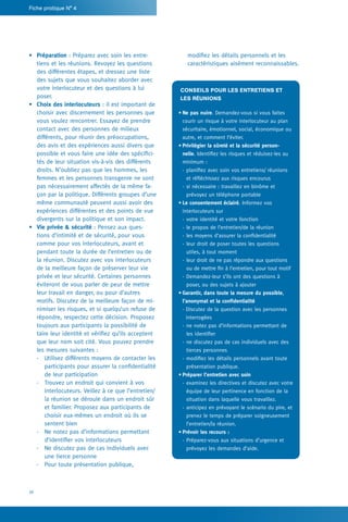 16
Fiche pratique N° 4
­modifiez les détails personnels et les
caractéristiques aisément reconnaissables.
Conseils pour les entretiens et
les réunions
•	Ne pas nuire. Demandez-vous si vous faites
courir un risque à votre interlocuteur au plan
sécuritaire, émotionnel, social, économique ou
autre, et comment l’éviter.
•	Privilégier la sûreté et la sécurité person-
nelle. Identifiez les risques et réduisez-les au
minimum :
-- planifiez avec soin vos entretiens/ réunions
et réfléchissez aux risques encourus
-- si nécessaire : travaillez en binôme et
­prévoyez un téléphone portable
•	Le consentement éclairé. Informez vos
­interlocuteurs sur
-- votre identité et votre fonction
-- le propos de l’entretien/de la réunion
-- les moyens d’assurer la confidentialité
-- leur droit de poser toutes les questions
utiles, à tout moment
-- leur droit de ne pas répondre aux questions
ou de mettre fin à l’entretien, pour tout motif
-- Demandez-leur s’ils ont des questions à
poser, ou des sujets à ajouter
•	Garantir, dans toute la mesure du possible,
l’anonymat et la confidentialité
- Discutez de la question avec les personnes
interrogées
-- ne notez pas d’informations permettant de
les identifier
-- ne discutez pas de cas individuels avec des
tierces personnes
-- modifiez les détails personnels avant toute
présentation publique.
•	Préparer l’entretien avec soin
-- examinez les directives et discutez avec votre
équipe de leur pertinence en fonction de la
situation dans laquelle vous travaillez.
-- anticipez en prévoyant le scénario du pire, et
prenez le temps de préparer soigneusement
l’entretien/la réunion.
•	Prévoir les recours :
-- Préparez-vous aux situations d’urgence et
prévoyez les demandes d’aide.
•	 Préparation : Préparez avec soin les entre-
tiens et les réunions. Revoyez les questions
des différentes étapes, et dressez une liste
des sujets que vous souhaitez aborder avec
votre interlocuteur et des questions à lui
poser.
•	 Choix des interlocuteurs : il est important de
choisir avec discernement les personnes que
vous voulez rencontrer. Essayez de prendre
contact avec des personnes de milieux
différents, pour réunir des préoccupations,
des avis et des expériences aussi divers que
possible et vous faire une idée des spécifici-
tés de leur situation vis-à-vis des différents
droits. N’oubliez pas que les hommes, les
femmes et les personnes transgenre ne sont
pas nécessairement affectés de la même fa-
çon par la politique. Différents groupes d’une
même communauté peuvent aussi avoir des
expériences différentes et des points de vue
divergents sur la politique et son impact.
•	 Vie privée  sécurité : Pensez aux ques-
tions d’intimité et de sécurité, pour vous
comme pour vos interlocuteurs, avant et
pendant toute la durée de l’entretien ou de
la réunion. Discutez avec vos interlocuteurs
de la meilleure façon de préserver leur vie
privée et leur sécurité. Certaines personnes
éviteront de vous parler de peur de mettre
leur travail en danger, ou pour d’autres
motifs. Discutez de la meilleure façon de mi-
nimiser les risques, et si quelqu’un refuse de
répondre, respectez cette décision. Proposez
toujours aux participants la possibilité de
taire leur identité et vérifiez qu’ils acceptent
que leur nom soit cité. Vous pouvez prendre
les mesures suivantes :
-	 Utilisez différents moyens de contacter les
participants pour assurer la confidentialité
de leur participation
-	 Trouvez un endroit qui convient à vos
interlocuteurs. Veillez à ce que l’entretien/
la réunion se déroule dans un endroit sûr
et familier. Proposez aux participants de
choisir eux-mêmes un endroit où ils se
sentent bien
-	 Ne notez pas d’informations permettant
d’identifier vos interlocuteurs
-	 Ne discutez pas de cas individuels avec
une tierce personne
-	 Pour toute présentation publique,
 