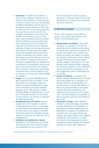 17
fin de l’entretien/de la réunion, pensez à
demander s’il existe des sujets qui n’ont pas
été abordés, et sur lesquels les participants
aimeraient s’exprimer.
3.	Réunions de groupe
Si vous voulez organiser des réunions de
groupe, vous pouvez utiliser plusieurs mé-
thodes. En voici quelques-unes :
•	 Représentation conceptuelle : Selon cette
technique, les participants sont priés de
représenter par des schémas et des dessins
la situation dans laquelle ils se trouvent. Ils
peuvent ainsi illustrer leurs conditions de
travail, leur famille, leur rapport à la police,
etc. Pendant ce temps (ou en fin de séance),
l’équipe d’évaluation et les participants
peuvent engager la discussion sur les chan-
gements que la politique ciblée a apportés,
ou qu’elle peut apporter, sur les inquiétudes
que peuvent avoir les participants, ou sur
leurs suggestions quant à l’amélioration de
la situation.
•	 Groupes de réflexion : Un groupe de ré-
flexion comporte habituellement six à douze
personnes, guidées par un animateur, qui
discutent librement et spontanément sur
un sujet donné. Le but de cette réflexion à
haute voix est de permettre à une grande
diversité d’opinions, d’expériences, de
suggestions et de points de vue de s’expri-
mer. Il est utile de préparer au préalable une
série de questions ouvertes pour orienter la
discussion.18
•	 Présentation d’images : Cette méthode
consiste à montrer des images, des photos
ou autres illustrations, et à demander aux
participants ce qu’elles évoquent pour eux.
Elles peuvent se rapporter à la politique ou
aux droits dont vous voulez discuter, par
exemple, des images relatives à des migrants,
à des clients, à des policiers, à la santé,
etc. Recourir à des images peut permettre
d’évoquer des sujets sensibles et de discuter
librement de certains sujets délicats. La
•	 Introduction : Au début d’un entretien ou
d’une réunion, expliquez clairement les ob-
jectifs de votre évaluation, l’usage que vous
en ferez et la façon dont vous vous proposez
de diffuser l’information. Discutez avec les
participants de leurs attentes, et faites bien
la distinction entre ce que vous pouvez faire
et ce que vous ne pouvez pas faire. Par
exemple, une évaluation ne permet pas de
modifier une situation du jour au lende-
main, mais ses résultats pourront permettre
d’attirer l’attention du gouvernement local
et/ou national (et de la communauté inter-
nationale) et de plaider pour de meilleures
politiques, fondées sur les preuves que vous
aurez réunies. Précisez aussi dans quelle
mesure les participants seront autorisés à
prendre connaissance des comptes rendus
d’entretiens ou de vos notes sur le terrain et
d’en modifier le contenu, de fournir des in-
formations supplémentaires ou d’ajouter des
commentaires. Les participants doivent aussi
savoir s’ils seront consultés avant publica-
tion, et comment. Chaque fois que possible,
ils doivent avoir un droit de regard sur vos
conclusions, sous forme d’un rapport abrégé,
par exemple.
•	 Langue : Il est toujours préférable que les
gens s’expriment dans leur langue. Si vous
avez besoin d’un interprète, essayez de
trouver un interprète indépendant, auquel
votre interlocuteur puisse faire confiance.
Expliquez-lui son rôle, de façon à faciliter
l’échange d’idées et d’informations. Ce n’est
pas à l’interprète de choisir ce qu’il traduit
ou non, d’exercer une influence ou d’ajouter
des idées personnelles.
•	 Enregistrement des informations : Prenez
toujours des notes. Travaillez en binôme
et répartissez-vous les rôles. Il est possible
aussi de réaliser des enregistrements audio
ou vidéo. Dans ce cas, pensez à demander
l’accord des personnes interrogées et expli-
quez-leur l’usage que vous allez faire de cet
enregistrement.
•	 Conclusion de l’entretien/de la réunion :
Demandez à votre interlocuteur s’il connaît
d’autres personnes dans la même situation,
qui accepteraient de vous rencontrer. A la
18
Pour de plus amples informations sur cette technique, voir : www.idrc.ca/en/ev-56615-201-1-DO_TOPIC.html
 