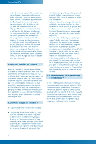 18
Fiche pratique N° 4
sans tarder aux problèmes qui se posent. Il
est utile de faire un compte rendu de vos
réunions, pour garder en mémoire le détail
des discussions.
•	 Faites un résumé, avec les participants, des
principales questions abordées lors d’un
entretien ou d’une réunion de groupe. Vous
vérifierez ainsi que vous n’avez pas mal
interprété leurs informations ou leurs avis
et que vous avez traité des sujets les plus
importants.
•	 Transcrire les entretiens prend du temps,
mais c’est très intéressant. Vous pourrez
ainsi revenir sur les principales données,
réfléchir sur la question et mieux préparer
les réunions ou entretiens suivants.
•	 Structurez vos résultats dès le début. C’est la
meilleure façon de garder une vue d’en-
semble et de ne pas vous perdre dans la
masse des données recueillies.
•	 Il est recommandé de tenir le journal de
vos activités, de rédiger de brefs résumés
et de noter vos réflexions, afin de suivre au
plus près le déroulement du processus. Cela
vous aidera aussi au stade de l’organisation
des données et, en fin de processus, à leur
analyse.
6.	Comment faire en cas d’informations
	 contradictoires ?
Il est possible que les informations obtenues
soient contradictoires, ou que les mêmes faits
soient interprétés différemment. Dans ce cas,
vérifiez ces données auprès d’autres sources,
pour garantir leur fiabilité et du même coup, la
crédibilité de votre rapport. Vous pouvez aussi
mentionner dans votre rapport les contradic-
tions et les différences d’interprétation que
vous aurez notées sur tel ou tel sujet.
méthode toutefois requiert des compétences
particulières et, pour que les informations
soient utilisables, l’équipe d’évaluation doit
savoir orienter la discussion et garder le cap.
•	 Jeu de rôles : Selon cette méthode, les
participants sont priés de jouer un rôle
qui n’est pas nécessairement le leur.
L’équipe d’évaluation fournit une situation
et attribue un rôle à chacun (représentant
du gouvernement local ou national, officier
de police, garde-frontière, représentant
d’une organisation caritative, travailleur
migrant, victime de la traite, membre de
la famille ou autre). Pendant la durée du
jeu, les participants ne sont pas autorisés
à abandonner leur rôle. Cette méthode
permet aux participants d’exprimer leur
perception de la situation sans être obligés
de la formuler directement. Après un certain
temps, on peut changer les rôles ou décider
d’un autre contexte.
4.	Comment organiser les résultats ?
Avant de commencer la collecte des données,
il est bon de réfléchir à la façon dont vous allez
organiser les informations recueillies. Le plus
simple est de les classer par question posée et/
ou par droit impacté. Mais il y a bien d’autres
façons de procéder, à vous de décider de celle
qui vous semble la plus pratique ou la plus
utile. Faites bien la distinction entre les infor-
mations que vous tenez des différents prota-
gonistes et autres informateurs. Notez toujours
avec grand soin la source de vos informations,
vous en aurez besoin au moment de rédiger
votre rapport final.
5.	Comment analyser les résultats ?
Il y a plusieurs façons d’analyser les résultats :
•	 Discuter avec votre équipe au fur et à me-
sure des résultats vous aidera à organiser
et à interpréter les informations, et aussi
à repérer les données manquantes. Vous
serez peut-être appelé à ajouter de nouvelles
questions, ou à approfondir certains sujets.
Le travail d’équipe permet aussi de diminuer
les tensions, de garder le cap et de réagir
 