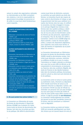 2
Fiche pratique N° 1
comme toute forme de distinction, exclusion
ou restriction qui porte atteinte aux droits des
femmes. La Convention fournit des moyens de
lutter contre la discrimination et indique ce que
le gouvernement doit faire pour améliorer la si-
tuation des femmes dans leur pays. En ratifiant
la convention, les Etats s’engagent à incorpo-
rer le principe d’égalité des hommes et des
femmes dans leur système juridique, à abolir
les lois discriminatoires et veiller à l’élimina-
tion de tous les actes de discrimination contre
les femmes par des personnes, organisations
et entreprises. Plus de 185 Etats ont ratifié la
Convention. L’article 6 de la CEDAW oblige les
Etats à prendre « toutes les mesures appro-
priées, y compris des dispositions législatives,
pour supprimer, sous toutes leurs formes, le
trafic des femmes et l’exploitation de la prosti-
tution des femmes ».
La Convention internationale sur l’élimination
de toutes les formes de discrimination raciale
(CIERD) interdit la discrimination raciale, c’est-
à-dire toute distinction, exclusion, restriction
ou préférence fondée sur la race, la couleur,
l’ascendance ou l’origine nationale ou ethnique,
qui a pour but ou pour effet de détruire ou de
compromettre la reconnaissance, la jouissance
ou l’exercice, dans des conditions d’égalité, des
droits de l’homme et des libertés fondamen-
tales dans les domaines politique, économique,
social et culturel ou dans tout autre domaine de
la vie publique.
La Convention contre la torture et autres peines
ou traitements cruels, inhumains ou dégradants
(CCT) interdit toute forme de torture ou de
traitement inhumain ou dégradant. L’article 3 de
la convention interdit aux pays de refouler ou
d’extrader une personne vers son pays d’origine
(ou tout autre pays) s’il existe des motifs sé-
rieux de croire qu’elle risque d’être soumise à la
torture. Il s’agit du principe de non-refoulement.
La convention interdit également les activités
qui peuvent ne pas être considérées comme de
la torture, mais qui constituent un traitement
cruel ou dégradant.
La Convention relative aux droits de l’enfant
(CDE) est consacrée spécifiquement aux droits
des mineurs qui ont souvent besoin de soins et
acteurs (y compris des organisations nationales
ou internationales ou les ONG) commettent
des violations, il est de la responsabilité du
gouvernement de protéger les personnes et
de veiller à ce que leurs droits fondamentaux
soient respectés.
Charte internationale des droits
de l’homme
•	Déclaration universelle des droits de l’homme
(DUDH), 1948
•	Pacte international relatif aux droits civils et
politiques (PIDCP), 1966
•	Pacte international relatif aux droits écono-
miques, sociaux et culturels (PIDESC), 1966
Autres instruments des droits de
l’homme
•	Convention internationale sur l’élimination de
toutes les formes de discrimination raciale
(CIEDR), 1965
•	Convention sur l’élimination de toutes les
formes de discrimination à l’égard des femmes
(CEDAW), 1979
•	Convention contre la torture et autres peines
ou traitements cruels, inhumains ou dégra-
dants (CCT), 1984
•	Convention relative aux droits de l’enfant
(CDE), 1989
•	Convention internationale sur la protection des
droits de tous les travailleurs migrants et des
membres de leur famille (ICPMW), 1990
•	Convention relative aux droits des personnes
handicapées (CRPD), 2006
•	Convention internationale pour la protection
de toutes les personnes contre les disparitions
forcées, 2006
4.	De quoi parlent les autres traités ?
La Convention sur l’élimination de toutes
les formes de discrimination à l’égard des
femmes (CEDAW) vise à prévenir et à lutter
contre toutes les formes de discrimination des
femmes, tant dans leur vie privée que dans
la vie publique. Elle définit la discrimination
 