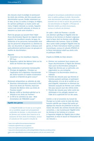 20
Fiche pratique N° 5
préjugés et de pratiques profondément enracinés
dans la sphère publique et privée. Reconnaître
cette discrimination systémique constitue un pas
essentiel vers la mise en œuvre des garanties de
non-discrimination et d’égalité » (Principes de
Montréal relatifs aux droits économiques,
sociaux et culturels des femmes).
Un cadre « droits de l’homme » accorde
une attention spécifique à l’égalité entre les
hommes et les femmes en étudiant soigneuse-
ment la façon dont les femmes sont affectées
différemment des hommes. Outre la CEDAW,
deux autres traités protègent l’égalité entre les
genres, le Pacte international relatif aux droits
économiques, sociaux et culturels (PIDESC) et
le Pacte international relatif aux droits civils
et politiques (PIDCP).
D’après la CEDAW, les Etats doivent :
•	 Eliminer non seulement leurs propres pra-
tiques discriminatoires à l’égard des femmes
mais aussi la discrimination pratiquée à
l’égard des femmes par un particulier, une
organisation ou une entreprise
•	 S’attaquer à la discrimination directe ou
indirecte
•	 Prendre des mesures pour que femmes et
hommes puissent participer, et participent
effectivement, à la vie de la société sur un
pied d’égalité, notamment en éliminant les
obstacles auxquels les femmes sont confron-
tées pour pouvoir jouir des mêmes droits
•	 Prendre des mesures pour lutter contre les
stéréotypes et les préjugés reposant sur
l’idée de la supériorité de l’un des sexes.
L’article 17 de la Convention du Conseil de
l’Europe sur la lutte contre la traite des êtres
humains spécifie que chaque Etat partie qui
applique les mesures de protection et de pro-
motion des droits des victimes énoncés dans la
convention, « vise à promouvoir l’égalité entre
les femmes et les hommes et a recours
à l’approche intégrée de l’égalité dans le déve-
loppement, la mise en œuvre et l’évaluation de
ces mesures ».
des mesures visant à protéger et promouvoir
les droits des victimes, doit être assurée sans
discrimination aucune, fondée notamment sur
le sexe, la race, la couleur, la langue, la religion,
les opinions politiques ou toutes autres opi-
nions, l’origine nationale ou sociale, l’apparte-
nance à une minorité nationale, la fortune, la
naissance ou toute autre situation ».
Parmi les groupes qui peuvent faire l’objet
d’une discrimination figurent les migrants (sans
papiers), les travailleurs sexuels, les gays, les
lesbiennes et les personnes transsexuelles ainsi
que les personnes séropositives ou atteintes du
sida. Les documents et organes ci-dessous sont
particulièrement pertinents pour ces groupes en
matière de discrimination :
Migrants
•	 Convention sur les travailleurs migrants,
OIT C143
•	 Rapporteur spécial des Nations Unies sur les
droits de l’homme des migrants22
Gays, lesbiennes et personnes transsexuelles
•	 Principes de Jogjakarta : Principes sur
l’application de la législation internationale
des droits humains en matière d’orientation
sexuelle et d’identité de genre (2007)23
Personnes séropositives ou atteintes du sida
•	 Directives internationales concernant le VIH/
sida et les droits de l’homme, Haut-Com-
missariat des Nations Unies aux droits de
l’homme (2006)24
•	 Mandat confié au Secrétaire général sur le
VIH/sida et les droits de l’homme25
•	 Le VIH et le commerce du sexe – Note
d’orientation de l’ONUSIDA (2009)26
Egalité des genres
« L’inégalité fondée sur le sexe ou sur le genre
est un problème auquel sont principalement
confrontées les femmes. La discrimination dont
les femmes sont victimes dans l’exercice et la
jouissance de leurs droits économiques, sociaux
et culturels est très souvent le résultat de
22
www2.ohchr.org/french/issues/migration/rapporteur/
23
fr.wikipedia.org/wiki/Principes_de_Jogjakarta
24
www2.ohchr.org/french/issues/hiv/guidelines.htm
25
www.unhchr.ch/huridocda/huridoca.nsf/FramePage/HIVAIDS+Fr?OpenDocumentExpandView
26
data.unaids.org/pub/BaseDocument/2009/jc1696_guidance_note_hiv_and_sexwork_fr.pdf
 