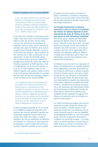 21
de plainte, et d’avoir accès à une aide juri-
dique. Les femmes qui quittent un employeur,
un mari, ou tout autre parent qui leur fait subir
des mauvais traitements devraient avoir accès à
des refuges temporaires.
Les Principes fondamentaux et directives
concernant le droit à un recours et à réparation
des victimes de violations flagrantes du droit
international des droits de l’homme et de viola-
tions graves du droit international humanitaire
(Résolution 60/147 adoptée par l’Assemblée
générale des Nations Unies le 16 décembre
2005)27
précisent le sens de ce droit. Les Etats
doivent, par exemple, fournir aux victimes de
violations des droits humains un accès égal à
la justice, quel que soit le responsable de la
violation, une réparation suffisante, effective
et rapide pour le préjudice subi et l’accès aux
informations concernant les violations et les
mécanismes de réparation.
Un élément crucial du droit à une réparation ef-
fective est l’indépendance du système judiciaire.
Cette indépendance peut être compromise par
des influences extérieures, y compris le gouver-
nement et d’autres acteurs, ainsi qu’au moyen
de pots de vin, par corruption ou intimidation
par des groupes armés. D’autres facteurs peu-
vent compromettre la capacité des mécanismes
de la justice à réparer les violations des droits
humains : cela peut être le manque de person-
nel ou de ressources, des financements limités,
des fonctionnaires insuffisamment formés, du
retard dans le traitement des affaires, l’im-
possibilité de faire appliquer les jugements et
l’absence de protection pour les victimes, les
témoins et les avocats.
Les traités internationaux exigent aussi que les
personnes accusées d’infraction pénale aient
accès à la justice. La DUDH dit que « toute
personne accusée d’un acte délictueux est pré-
sumée innocente jusqu’à ce que sa culpabilité
ait été légalement établie au cours d’un procès
public où toutes les garanties nécessaires à
sa défense lui auront été assurées ». Le même
droit à un procès équitable est énoncé dans le
PIDCP (article 15) et dans la Convention euro-
péenne des droits de l’homme (article 6).
Accès à la justice et à un recours effectif
« Tous sont égaux devant la loi et ont droit sans
distinction à une égale protection de la loi.
Toute personne a droit à un recours effectif
devant les juridictions nationales compétentes
contre les actes violant les droits fondamentaux
qui lui sont reconnus par la constitution ou par
la loi. » (DUDH, articles 7  8).
Si les droits d’un individu ou d’un groupe sont
violés, il doit avoir accès à un recours juridique
effectif. A cette fin, les Etats doivent veiller
à ce que des mécanismes et procédures de
doléances soient en place, que les victimes de
violations des droits de l’homme aient accès à
la justice pour demander réparation, et que la
loi fournisse des solutions - que la violation ait
été commise par un Etat, un particulier ou une
organisation. Le droit de demander répara-
tion et d’avoir accès à un recours effectif est
protégé par la plupart des traités des droits de
l’homme, notamment le PIDCP (articles 2  8),
la CIEDR (articles 5  6) et la CCT (articles 12,
13  14). Ce droit s’applique aussi aux tra-
vailleurs migrants sans papiers. D’après l’article
18 de la Convention internationale sur la protec-
tion des droits de tous les travailleurs migrants
et des membres de leur famille (ICRMW) :
« Les travailleurs migrants et les membres de
leur famille ont les mêmes droits devant les
tribunaux que les ressortissants de l’Etat
considéré. Ils ont droit à ce que leur cause soit
entendue équitablement et publiquement par un
tribunal compétent, indépendant et impartial,
établi par la loi, qui décidera soit du bien-fondé
de toute accusation en matière pénale dirigée
contre eux, soit des contestations sur leurs
droits et obligations de caractère civil. »
La Recommandation générale N° 26 du Comité
de la CEDAW en appelle aux Etats afin qu’ils
prennent des mesures destinées à garantir aux
travailleuses migrantes l’accès à des recours
lorsque leurs droits sont violés, y compris
l’abolition des lois qui empêchent ces dernières
de s’adresser aux tribunaux et autres systèmes
de réparation, comme la perte d’un permis de
travail et l’expulsion possible en cas de dépôt
27
Voir : www2.ohchr.org/french/law/reparation.htm
 