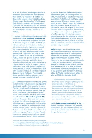 23
ou sociale, le sexe, les préférences sexuelles,
l’identité transgenre, un handicap mental ou
autre, l’état de santé, le statut économique ou
la condition d’autochtone, le motif pour lequel
la personne est détenue, y compris les per-
sonnes accusées d’avoir commis des infractions
politiques ou des actes de terrorisme, les
demandeurs d’asile, les réfugiés ou toute autre
personne placée sous protection internationale,
ou sur toute autre condition ou particularité
». Les États parties doivent en conséquence
garantir la protection des membres de groupes
particulièrement exposés à la torture, en pour-
suivant et en punissant les auteurs de tous les
actes de violence ou mauvais traitements à l’en-
contre de ces personnes.29
CEDAW, articles 1, 2  3 : La CEDAW interdit
spécifiquement toute forme de discrimination à
l’égard des femmes. Les Etats doivent prendre
des mesures pour éliminer la discrimination à
l’égard des femmes sous toutes ses formes,
s’abstenir de tout acte ou pratique discriminatoire
à l’égard des femmes et veiller à la réalisation
pratique du principe d’égalité entre les hommes
et les femmes (article 2). En outre, ils doivent
prendre toutes les mesures appropriées en vue
de leur garantir la protection de leurs droits sur
la base de l’égalité avec les hommes (article 3).
Selon la CEDAW, discrimination signifie :
« Toute distinction, exclusion ou restriction
fondée sur le sexe qui a pour effet ou pour but
de compromettre ou de détruire la
reconnaissance, la jouissance ou l’exercice par
les femmes, quel que soit leur état matrimonial,
sur la base de l’égalité de l’homme et de la
femme, des droits de l’homme et des libertés
fondamentales dans les domaines politique,
économique, social, culturel et civil ou dans tout
autre domaine » (article 1).
D’après la Recommandation générale N° 19, La
violence fondée sur le sexe est une forme de
discrimination qui empêche sérieusement les
femmes de jouir des droits et libertés au même
titre que les hommes.30
N° 15 sur la position des étrangers renforce la
déclaration selon laquelle les droits énoncés
dans le PIDCP (à l’exception de l’article 25)
doivent être garantis à tous, ressortissants ou
étrangers, sans discrimination.28
L’article 13 du
Pacte limite les garanties procédurales contre
l’expulsion des non-ressortissants aux migrants
en situation régulière. Cette clause est étendue
aux migrants sans papiers à l’article 22 de
l’ICRMW.
Le sens de l’article 26 (protection égale de la loi)
est expliqué dans l’Observation générale N° 18
(sur la non-discrimination) du Comité des droits
de l’homme, l’organe de contrôle du PIDCP qui
indique que toute discrimination en droit ou en
fait dans tout domaine réglementé et protégé
par les pouvoirs publics est interdite. Ainsi,
lorsqu’un Etat partie adopte un texte législatif
quelconque et l’applique, il doit faire en sorte
que son contenu ne soit pas discriminatoire.
PIDESC, articles 2  3 : Tous les droits énoncés
dans la convention sont applicables à tous «
sans discrimination aucune fondée sur la race, la
couleur, le sexe, la langue, la religion, l’opinion
politique ou toute autre opinion, l’origine natio-
nale ou sociale, la fortune, la naissance ou toute
autre situation » (article 2). Les Etats s’engagent
à assurer le droit égal qu’ont l’homme et la
femme au bénéfice de tous les droits écono-
miques, sociaux et culturels (article 3).
CCT : L’interdiction de la torture et autres peines
ou traitements cruels, inhumains ou dégradants
s’applique à tous les êtres humains. En outre,
l’article 3 interdit aux Etats d’expulser, de refou-
ler, d’extrader une personne vers un autre Etat
où il y a des motifs sérieux de croire qu’elle
risque d’être soumise à la torture (principe de
non-refoulement). L’Observation générale N° 2
traite spécifiquement de la protection contre
la torture des individus et des groupes rendus
vulnérables par la discrimination ou la margina-
lisation. Elle renforce le message selon lequel
les Etats doivent veiller à assurer la protection
de tous « sans distinction fondée sur la race, la
couleur de la peau, l’origine ethnique, l’âge, la
croyance ou l’appartenance religieuse, les opi-
nions politiques ou autres, l’origine nationale
28
www1.umn.edu/humanrts/gencomm/french/f-HRC-comment15.htm
29
www.unhcr.org/cgi-bin/texis/vtx/refworld/rwmain/opendocpdf.pdf?reldoc=yamp;docid=47bee7e72
30
www1.umn.edu/humanrts/cedaw/French/general_comments/gc_19.html
 