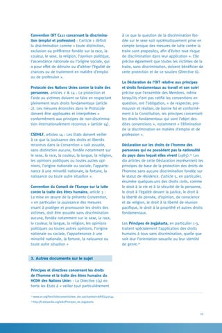 25
à ce que la question de la discrimination fon-
dée sur le sexe soit systématiquement prise en
compte lorsque des mesures de lutte contre la
traite sont proposées, afin d’éviter tout risque
de discrimination dans leur application ». Elle
précise également que toutes les victimes de la
traite, sans discrimination, doivent bénéficier de
cette protection et de ce soutien (Directive 6).
La Déclaration de l’OIT relative aux principes
et droits fondamentaux au travail et son suivi
précise que l’ensemble des Membres, même
lorsqu’ils n’ont pas ratifié les conventions en
question, ont l’obligation, « de respecter, pro-
mouvoir et réaliser, de bonne foi et conformé-
ment à la Constitution, les principes concernant
les droits fondamentaux qui sont l’objet des-
dites conventions », notamment « l’élimination
de la discrimination en matière d’emploi et de
profession ».
Déclaration sur les droits de l’homme des
personnes qui ne possèdent pas la nationalité
du pays dans lequel elles vivent (1985).33
Les
dix articles de cette Déclaration représentent les
principes de base de la protection des droits de
l’homme sans aucune discrimination fondée sur
le statut de résidence. L’article 5, en particulier,
énumère quelques-uns des droits civils, comme
le droit à la vie et à la sécurité de la personne,
le droit à l’égalité devant la justice, le droit à
la liberté de pensée, d’opinion, de conscience
et de religion, le droit à la liberté de réunion
pacifique, le droit à la propriété et autres droits
fondamentaux.
Les Principes de Jogjakarta, en particulier 1-3,
traitent spécialement l’application des droits
humains à tous sans discrimination, quelle que
soit leur l’orientation sexuelle ou leur identité
de genre.34
Convention OIT C111 concernant la discrimina-
tion (emploi et profession) : L’article 1 définit
la discrimination comme « toute distinction,
exclusion ou préférence fondée sur la race, la
couleur, le sexe, la religion, l’opinion politique,
l’ascendance nationale ou l’origine sociale, qui
a pour effet de détruire ou d’altérer l’égalité de
chances ou de traitement en matière d’emploi
ou de profession ».
Protocole des Nations Unies contre la traite des
personnes, articles 2  14 : La protection et
l’aide au victimes doivent se faire en respectant
pleinement leurs droits fondamentaux (article
2). Les mesures énoncées dans le Protocole
doivent être appliquées et interprétées «
conformément aux principes de non-discrimina-
tion internationalement reconnus » (article 14).
CSDHLF, articles 14 : Les Etats doivent veiller
à ce que la jouissance des droits et libertés
reconnus dans la Convention « soit assurée,
sans distinction aucune, fondée notamment sur
le sexe, la race, la couleur, la langue, la religion,
les opinions politiques ou toutes autres opi-
nions, l’origine nationale ou sociale, l’apparte-
nance à une minorité nationale, la fortune, la
naissance ou toute autre situation ».
Convention du Conseil de l’Europe sur la lutte
contre la traite des êtres humains, article 3 :
La mise en œuvre de la présente Convention,
« en particulier la jouissance des mesures
visant à protéger et promouvoir les droits des
victimes, doit être assurée sans discrimination
aucune, fondée notamment sur le sexe, la race,
la couleur, la langue, la religion, les opinions
politiques ou toutes autres opinions, l’origine
nationale ou sociale, l’appartenance à une
minorité nationale, la fortune, la naissance ou
toute autre situation »
3.	Autres documents sur le sujet
Principes et directives concernant les droits
de l’homme et la traite des êtres humains du
HCDH des Nations Unies : La Directive 1(4) ex-
horte les Etats à « veiller tout particulièrement
33
www.un.org/french/documents/view_doc.asp?symbol=A/RES/40/144
34
http://fr.wikipedia.org/wiki/Principes_de_Jogjakarta
 
