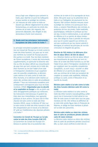 27
victimes de la traite et à la sauvegarde de leurs
droits. Elle porte aussi sur la prévention de la
traite et sur l’obligation de poursuivre les tra-
fiquants. Elle contient diverses mesures visant
à protéger les victimes et à promouvoir leurs
droits, y compris l’identification des victimes, la
protection de leur vie privée, l’aide matérielle,
psychologique, médicale et juridique qui leur
est due, le droit à indemnisation, à une période
de réflexion et à un permis de séjour tempo-
raire. Elle oblige les Etats à prendre de mesures
pour que le soutien apporté aux victimes ne
soit pas conditionné par leur bonne volonté à
témoigner, et renforce les principes de non-dis-
crimination et d’égalité des genres.
Directive de l’UE relative à la délivrance d’un
titre de séjour (Direct. UE titre de séjour)
La « Directive relative au titre de séjour délivré
aux ressortissants de pays tiers qui sont vic-
times de la traite des êtres humains ou ont fait
l’objet d’une aide à l’immigration clandestine et
qui coopèrent avec les autorités compétentes
(2004/81/CE, 29 avril 2004) » accorde un délai
de réflexion et un permis de séjour tempo-
raire aux victimes de la traite qui acceptent de
coopérer (y compris aide matérielle, médicale,
juridique ou autre, accès à l’éducation et au
marché du travail).
Décision-cadre relative à la lutte contre la traite
des êtres humains (décision-cadre UE contre la
traite)
La Décision-cadre relative à la lutte contre la
traite des êtres humains (2002/629/JHA19, juillet
2002) vise à harmoniser le droit pénal en ma-
tière de lutte contre la traite dans tous les pays
membres de l’UE. Elle renforce la définition de
la traite telle qu’elle figure dans le Protocole de
Palerme, et oblige les Etats membres à pénali-
ser la traite des personnes.
Décision-cadre relative au statut des victimes
dans le cadre de procédures pénales (décision-
cadre UE statut victimes)
La Décision-cadre relative au statut des victimes
dans le cadre de procédures pénales (2001/220/
JHA, 15 mars 2001) confirme le droit des vic-
tenus d’agir avec diligence pour prévenir la
traite, pour réprimer et punir les trafiquants
et pour assister et protéger les victimes.
•	 Les mesures de lutte contre la traite ne
doivent pas affecter négativement les droits
fondamentaux, en particulier les droits des
victimes de la traite, des migrants, des
personnes déplacées, des réfugiés et des
demandeurs d’asile (non-nuisance).
3.	Quels sont les principaux instruments
	 européens de lutte contre la traite ?
Le principal instrument européen est la Conven-
tion du Conseil de l’Europe sur la lutte contre la
traite des êtres humains. Les pays qui ne sont
pas membres du Conseil de l’Europe peuvent
être parties à ce traité. Pour les Etats membres
de l’Union européenne, il existe des instruments
supplémentaires, en particulier la Directive rela-
tive au titre de séjour délivré aux ressortissants
de pays tiers qui sont victimes de la traite des
êtres humains ou ont fait l’objet d’une aide
à l’immigration clandestine et qui coopèrent
avec les autorités compétentes, la décision-
cadre relative à la lutte contre la traite des
êtres humains, et la décision-cadre relative au
statut des victimes dans le cadre de procédures
pénales.38
Tous ces instruments européens sont
juridiquement contraignants pour tous les Etats
membres. L’OSCE (Organisation pour la sécurité
et la coopération en Europe) a mis au point une
série d’engagements politiques qui renforcent
les instruments internationaux et guident les
Etats dans leur interprétation, leur approche
politique et leurs actions. On peut citer le Plan
d’action de lutte contre la traite des êtres
humains (OSCE, 2003), la Décision N° 8/07 sur
la lutte contre la traite des êtres humains à des
fins d’exploitation par le travail, et la Décision
N° 5/08 sur l’amélioration des réponses pénales
à la traite.39
Convention du Conseil de l’Europe sur la lutte
contre la traite des êtres humains (CdE CLT)
La Convention du Conseil de l’Europe s’in-
téresse en premier lieu à la protection des
38
Voir : ec.europa.eu/home-affairs/doc_centre/crime/crime_human_trafficking_en.htm
39
Voir : www.osce.org/cthb/
 