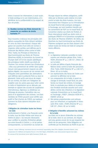 28
Fiche pratique N° 7
l’Europe stipule les mêmes obligations, confir-
mées par la Décision-cadre relative à la lutte
contre la traite des êtres humains. Ces trois
instruments font l’impasse sur la criminalisation
du travail forcé et des pratiques analogues
à l’esclavage, qui sont toutefois interdits par
les conventions de l’OIT sur le travail forcé, la
Convention relative aux droits de l’Enfant, le
Pacte International relatif aux droits civils et
politiques (PIDCP) et la Convention européenne
des Droits de l’Homme (CSDHLF). De même, les
Directives du Haut-Commissariat aux Droits de
l’Homme soulignent que les Etats doivent crimi-
naliser toutes les formes de traite et comporte-
ments afférents.
Normes
•	 La législation nationale considère la traite
comme une infraction pénale (Prot. Traite ;
HCDH, Directive N° 4.1 ; CdE CLT ; Direct. UE
sur la traite).
•	 la traite est définie d’après Protocole des
Nations Unies contre la traite des personnes
(Prot. Traite, HCDH Directive N° 4.1 CdE CLT ;
Direct. UE sur la traite).
•	 Les représentants des forces de l’ordre com-
prennent la définition de la traite.
•	 Les composantes de la traite, à savoir es-
clavage et servitude, travail forcé, les pires
formes du travail des enfants, le mariage
forcé, la servitude pour dettes et la prostitu-
tion forcée/la servitude sexuelle sont consi-
dérées comme des infractions à la législation
nationale (Conventions sur le travail forcé
et l’esclavage ; PIDCP ; Directive HCDH N° 1,
CSDHLF article 4).
•	 Des peines proportionnées sont prévues
pour ces infractions, et appliquées si néces-
saire (Prot. traite ; HCDH, Directive N° 4.3 ;
CdE CLT ; Direct. UE sur la traite).
II Obligation d’identifier activement les victimes
de la traite
Les Etats ont le devoir d’identifier les victimes
de la traite. Dans le cas contraire, les risques
sont plus grands encore de ne pas respecter les
droits de ces personnes. Cette obligation est
confirmée par les Directives du HCDH et par les
times à recevoir les informations, à avoir accès
à l’aide juridique et à une indemnisation, et à
bénéficier de la confidentialité et du respect de
leur vie privée.
4.	Quelles normes les Etats doivent-ils
	 respecter en matière de droits
	 humains ?40
Vous trouverez ci-dessous les principales obli-
gations auxquelles les Etats doivent satisfaire
en vertu du droit international. Chaque obli-
gation est assortie d’une série de normes à
respecter, telles qu’elles sont définies par le
Protocole des Nations Unies contre la traite
(Prot. Traite), les Principes et Directives du
Haut-Commissariat aux Droits de l’Homme
(Directives HCDH), la Convention du Conseil de
l’Europe (CdE CLT) et les clauses spécifiques
des principaux traités relatifs aux droits de
l’homme. Ces normes tiennent lieu d’indicateurs
: elles vous permettront de vérifier dans quelle
mesure votre gouvernement respecte ses obli-
gations légales. Les sources de ces normes sont
indiquées entre parenthèses (les abréviations
sont définies dans la présente fiche ou dans le
glossaire). Outre qu’ils sont tenus de respec-
ter ces normes, les Etats ont l’obligation de
coopérer avec les autres pays pour lutter contre
la traite et l’exploitation qui en découle, par
exemple en signant des accords de coopération
internationaux, régionaux ou bilatéraux sur
l’échange de preuves, l’extradition des sus-
pects et le rapatriement des victimes. Les Etats
membres de l’OSCE peuvent aussi vérifier avec
profit le Plan d’action de l’OSCE, qui explique
comment les Etats doivent interpréter leurs
obligations.
I Obligation de criminaliser toutes les formes
de traite
Conformément à l’article 5 du Protocole contre
la traite, tous les Etats Parties sont tenus de
mettre en place « les mesures nécessaires
pour conférer le caractère d’infraction pénale
aux actes énoncés à l’article 3 » et les peines
correspondantes. La Convention du Conseil de
40
Sources : Human Trafficking: international law and international responsibility, thèse d’Ann Gallagher, Université d’Utrecht, 2006;
Compensation for Trafficked and Exploited Persons in the OSCE Region, OSCE/ODIHR, 2008; Undocumented migrants have rights.
An overview of the international human rights framework, PICUM, 2007.
 