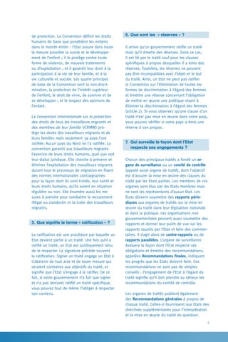 3
6. 	Que sont les  « réserves » ?
Il arrive qu’un gouvernement ratifie un traité
mais qu’il émette des réserves. Dans ce cas,
il est lié par le traité sauf pour les clauses
spécifiques à propos desquelles il a émis des
réserves. Toutefois, les réserves ne peuvent
pas être incompatibles avec l’objet et le but
du traité. Ainsi, un Etat ne peut pas ratifier
la Convention sur l’élimination de toutes les
formes de discrimination à l’égard des femmes
et émettre une réserve concernant l’obligation
de mettre en œuvre une politique visant à
éliminer la discrimination à l’égard des femmes
(article 2). Si vous observez qu’une clause d’un
traité n’est pas mise en œuvre dans votre pays,
vous pouvez vérifier si votre pays a émis une
réserve à son propos.
7. 	Qui surveille la façon dont l’Etat
	 respecte ses engagements ?
Chacun des principaux traités a fondé un or-
gane de surveillance ou un comité de contrôle
(appelé aussi organe de traité), dont l’objectif
est d’assurer la mise en œuvre des clauses du
traité par les Etats parties. Les membres de ces
organes sont élus par les Etats membres mais
ne sont les représentants d’aucun Etat. Les
Etats doivent soumettre des rapports pério-
diques aux organes de traités sur la mise en
œuvre du traité dans leur législation nationale
et dans la pratique. Les organisations non
gouvernementales peuvent aussi soumettre des
rapports et donner leur point de vue sur les
rapports soumis par l’Etat et faire des commen-
taires. Il s’agit alors de contre-rapports ou de
rapports parallèles. L’organe de surveillance
évaluera la façon dont l’Etat respecte ses
obligations et émettra des recommandations,
appelées Recommandations finales, indiquant
les progrès que les Etats doivent faire. Ces
recommandations ne sont pas de simples
conseils : l’engagement de l’Etat à l’égard du
traité signifie qu’il doit prendre au sérieux les
recommandations du comité de contrôle.
Les organes de traités publient également
des Recommandations générales à propos de
chaque traité. Celles-ci fournissent aux Etats des
directives supplémentaires pour l’interprétation
et la mise en œuvre du traité en question.
de protection. La Convention définit les droits
humains de base que possèdent les enfants
dans le monde entier : l’Etat assure dans toute
la mesure possible la survie et le développe-
ment de l’enfant ; il le protège contre toute
forme de violence, de mauvais traitements
ou d’exploitation ; et il garantit leur droit à la
participation à la vie de leur famille, et à la
vie culturelle et sociale. Les quatre principes
de base de la Convention sont la non-discri-
mination, la protection de l’intérêt supérieur
de l’enfant, le droit de vivre, de survivre et de
se développer ; et le respect des opinions de
l’enfant.
La Convention internationale sur la protection
des droits de tous les travailleurs migrants et
des membres de leur famille (ICRMW) pro-
tège les droits des travailleurs migrants et de
leurs familles mais seulement 39 pays l’ont
ratifiée. Aucun pays du Nord ne l’a ratifiée. La
convention garantit aux travailleurs migrants
l’exercice de leurs droits humains, quel que soit
leur statut juridique. Elle cherche à prévenir et
éliminer l’exploitation des travailleurs migrants
durant tout le processus de migration en fixant
des normes internationales contraignantes
pour la façon dont ils sont traités, leur santé et
leurs droits humains, qu’ils soient en situation
régulière ou non. Elle énumère aussi les me-
sures à prendre pour combattre le recrutement
illégal ou clandestin et la traite des travailleurs
migrants.
5.	Que signifie le terme « ratification » ?
La ratification est une procédure par laquelle un
Etat devient partie à un traité. Une fois qu’il a
ratifié un traité, un Etat est juridiquement tenu
de le respecter. La signature précède souvent
la ratification. Signer un traité engage un Etat à
s’abstenir de tout acte et de toute mesure qui
seraient contraires aux objectifs du traité, et
signifie que l’Etat s’engage à le ratifier. De ce
fait, si votre gouvernement n’a fait que signer
et n’a pas (encore) ratifié un traité spécifique,
vous pouvez tout de même l’obliger à respecter
son contenu.
 